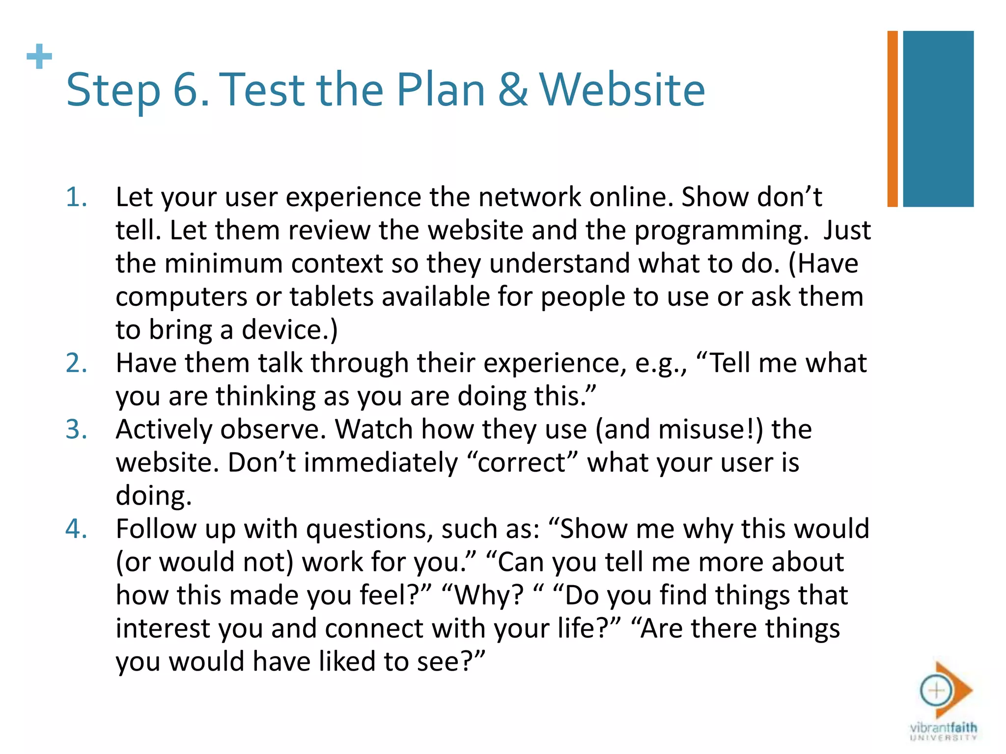 +
Step 6.Test the Plan &Website
1. Let your user experience the network online. Show don’t
tell. Let them review the website and the programming. Just
the minimum context so they understand what to do. (Have
computers or tablets available for people to use or ask them
to bring a device.)
2. Have them talk through their experience, e.g., “Tell me what
you are thinking as you are doing this.”
3. Actively observe. Watch how they use (and misuse!) the
website. Don’t immediately “correct” what your user is
doing.
4. Follow up with questions, such as: “Show me why this would
(or would not) work for you.” “Can you tell me more about
how this made you feel?” “Why? “ “Do you find things that
interest you and connect with your life?” “Are there things
you would have liked to see?”
 