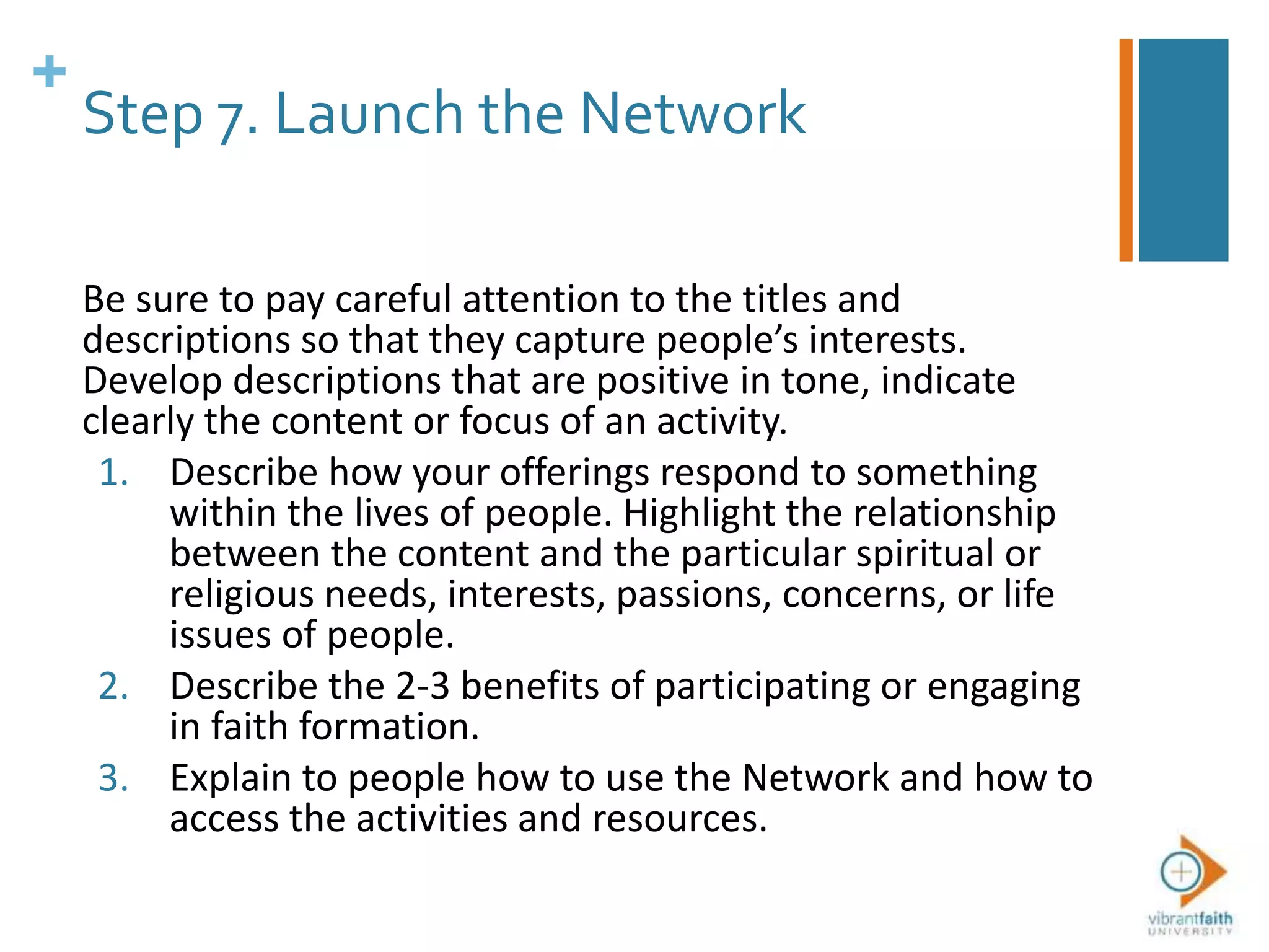 +
Step 7. Launch the Network
Be sure to pay careful attention to the titles and
descriptions so that they capture people’s interests.
Develop descriptions that are positive in tone, indicate
clearly the content or focus of an activity.
1. Describe how your offerings respond to something
within the lives of people. Highlight the relationship
between the content and the particular spiritual or
religious needs, interests, passions, concerns, or life
issues of people.
2. Describe the 2-3 benefits of participating or engaging
in faith formation.
3. Explain to people how to use the Network and how to
access the activities and resources.
 