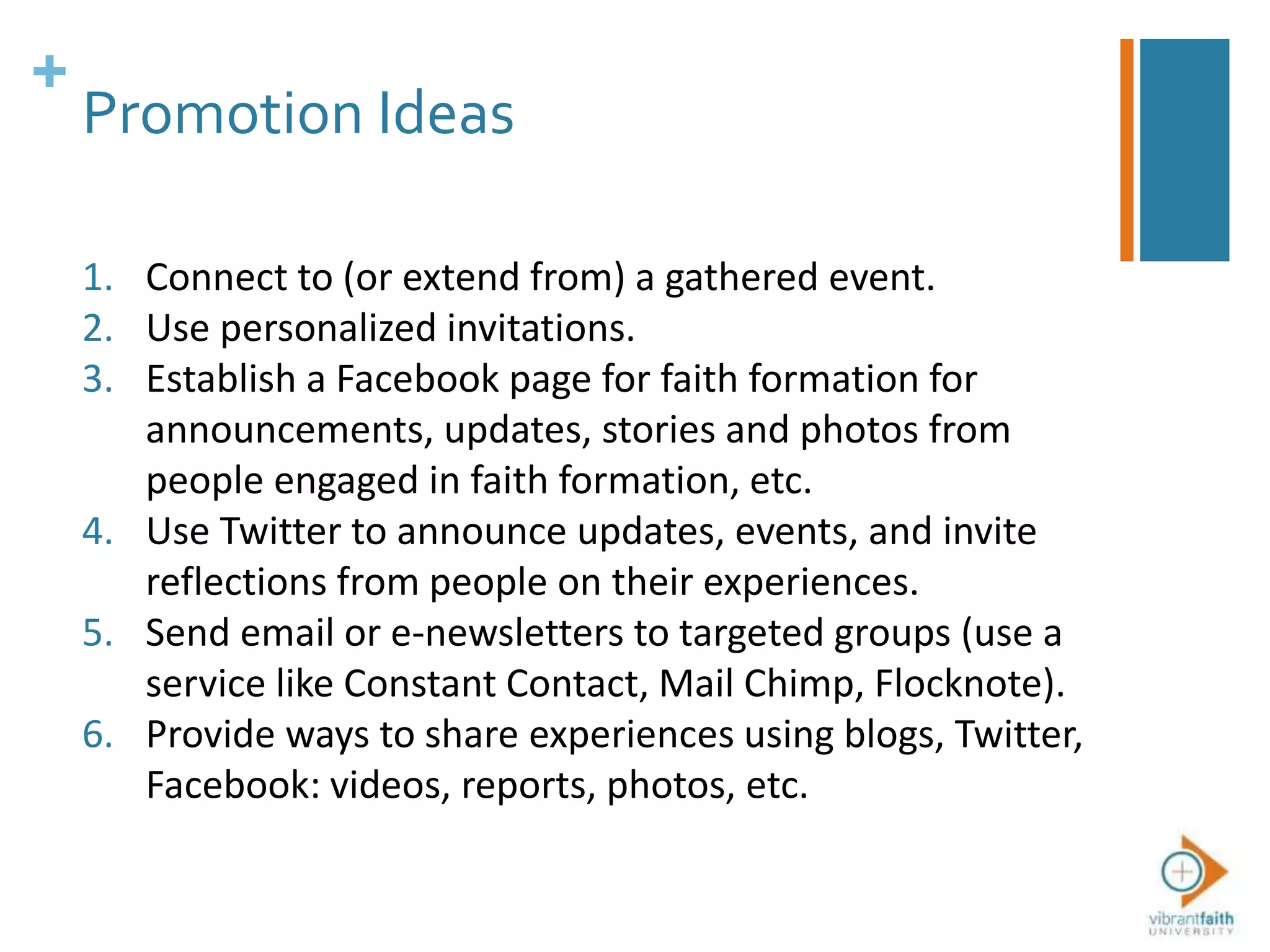 +
Promotion Ideas
1. Connect to (or extend from) a gathered event.
2. Use personalized invitations.
3. Establish a Facebook page for faith formation for
announcements, updates, stories and photos from
people engaged in faith formation, etc.
4. Use Twitter to announce updates, events, and invite
reflections from people on their experiences.
5. Send email or e-newsletters to targeted groups (use a
service like Constant Contact, Mail Chimp, Flocknote).
6. Provide ways to share experiences using blogs, Twitter,
Facebook: videos, reports, photos, etc.
 