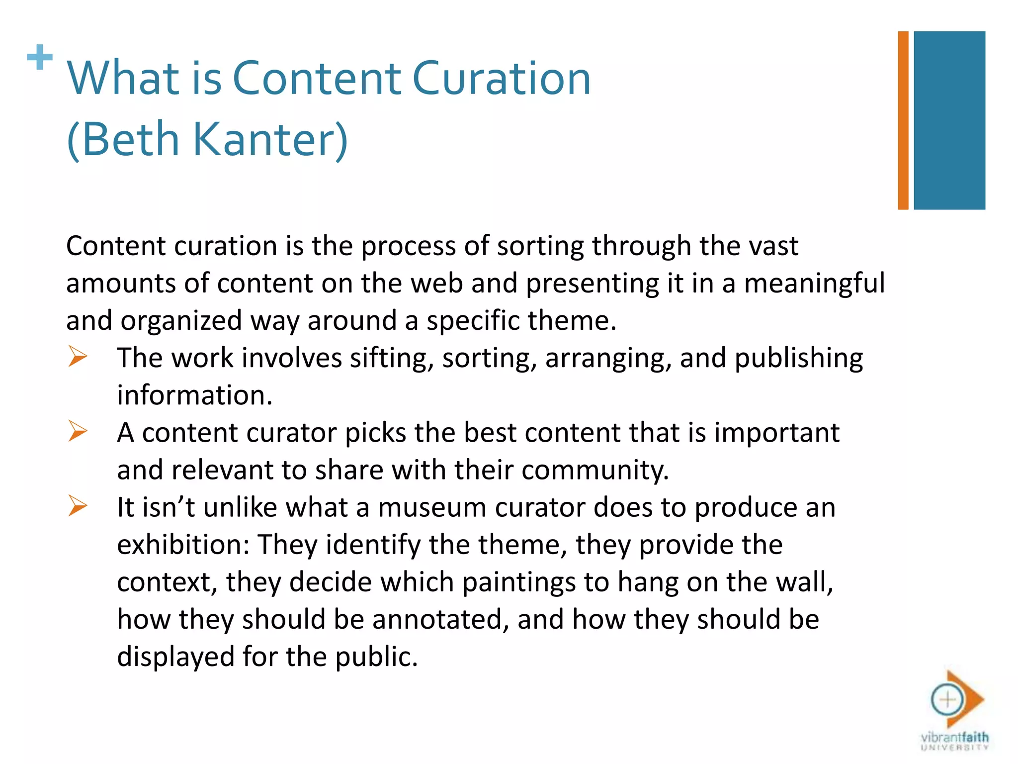 + What is Content Curation
(Beth Kanter)
Content curation is the process of sorting through the vast
amounts of content on the web and presenting it in a meaningful
and organized way around a specific theme.
 The work involves sifting, sorting, arranging, and publishing
information.
 A content curator picks the best content that is important
and relevant to share with their community.
 It isn’t unlike what a museum curator does to produce an
exhibition: They identify the theme, they provide the
context, they decide which paintings to hang on the wall,
how they should be annotated, and how they should be
displayed for the public.
 