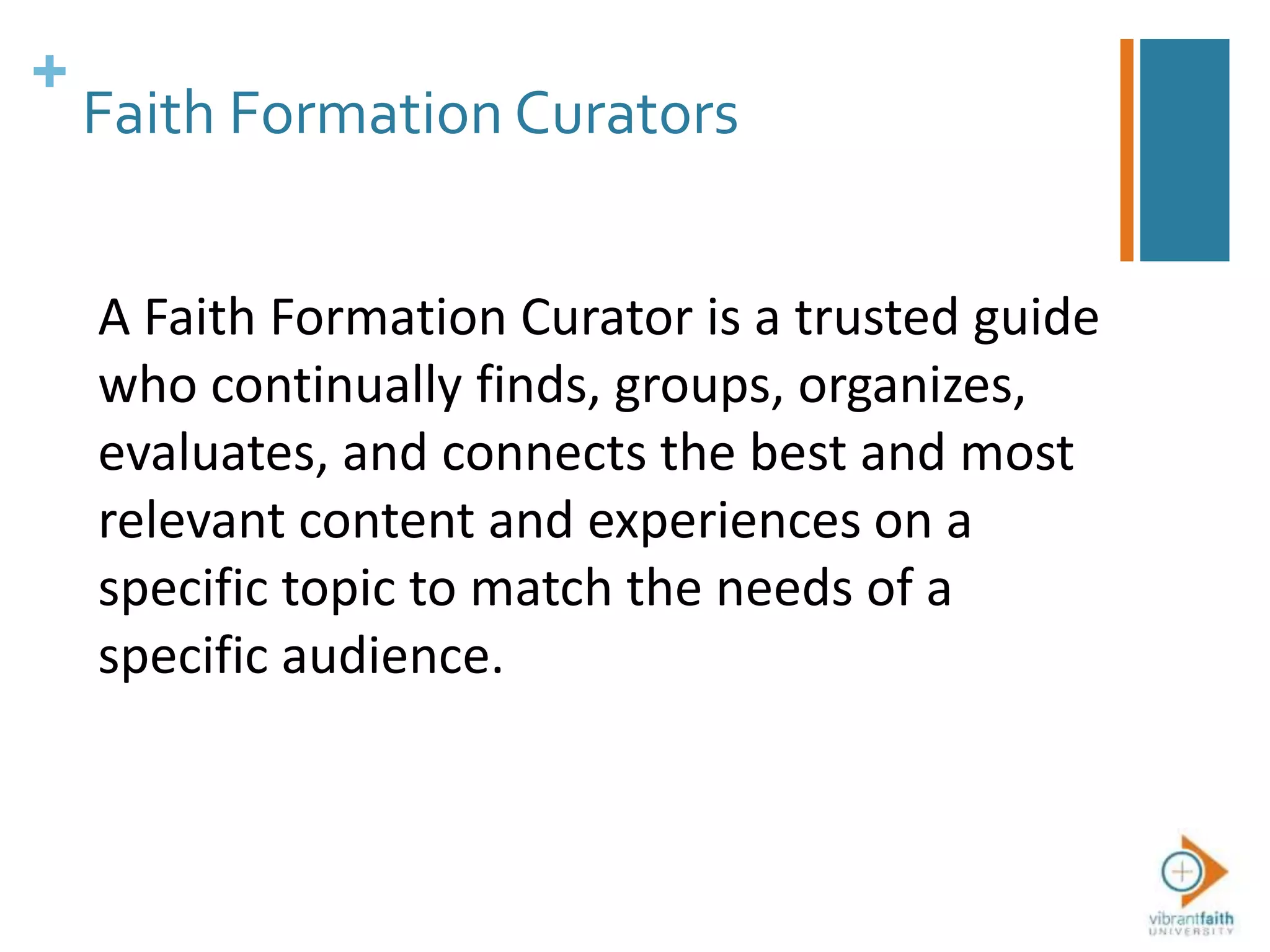 +
Faith Formation Curators
A Faith Formation Curator is a trusted guide
who continually finds, groups, organizes,
evaluates, and connects the best and most
relevant content and experiences on a
specific topic to match the needs of a
specific audience.
 