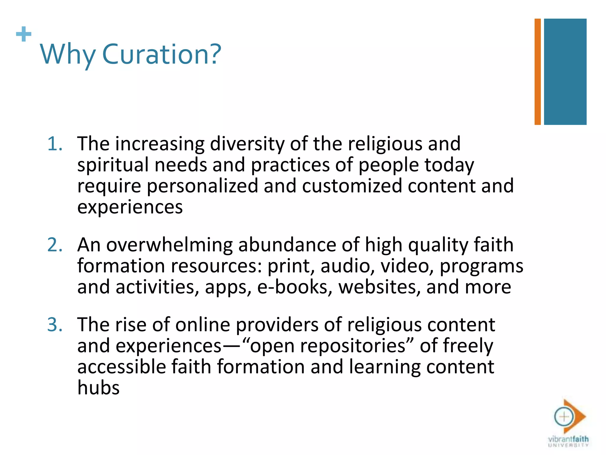 +
Why Curation?
1. The increasing diversity of the religious and
spiritual needs and practices of people today
require personalized and customized content and
experiences
2. An overwhelming abundance of high quality faith
formation resources: print, audio, video, programs
and activities, apps, e-books, websites, and more
3. The rise of online providers of religious content
and experiences—“open repositories” of freely
accessible faith formation and learning content
hubs
 