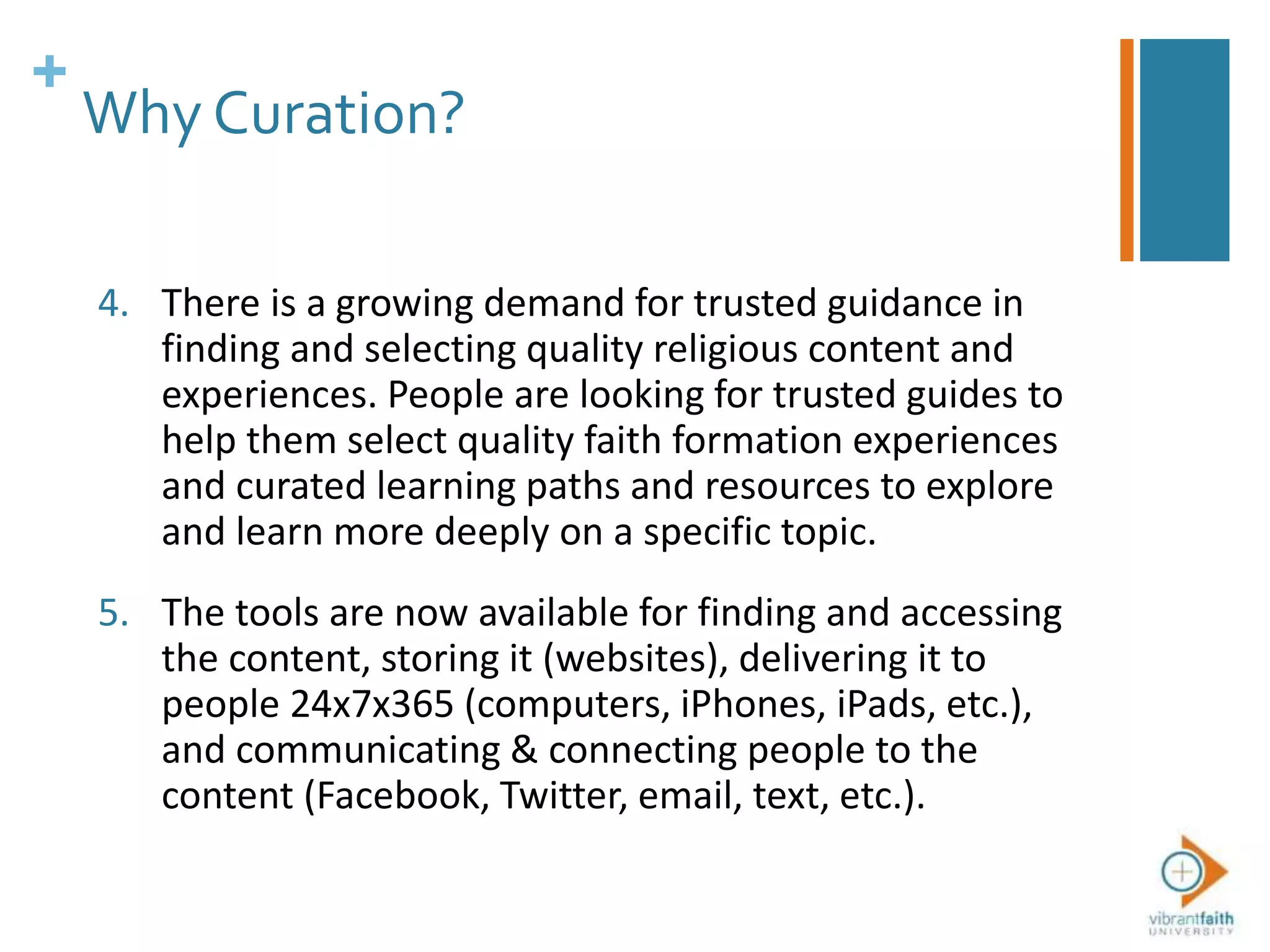 +
Why Curation?
4. There is a growing demand for trusted guidance in
finding and selecting quality religious content and
experiences. People are looking for trusted guides to
help them select quality faith formation experiences
and curated learning paths and resources to explore
and learn more deeply on a specific topic.
5. The tools are now available for finding and accessing
the content, storing it (websites), delivering it to
people 24x7x365 (computers, iPhones, iPads, etc.),
and communicating & connecting people to the
content (Facebook, Twitter, email, text, etc.).
 