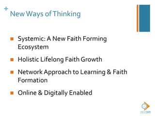+
NewWays ofThinking
 Systemic: A New Faith Forming
Ecosystem
 Holistic Lifelong Faith Growth
 Network Approach to Learning & Faith
Formation
 Online & Digitally Enabled
 