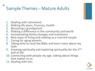 +
SampleThemes – Mature Adults
1. Dealing with retirement
2. Making life plans, finances, health
3. Becoming a grandparent
4. Making a difference in the community and world
5. Incorporating family changes and transitions
6. New ways of living and relating as a married couple
7. Caring for aging parents
8. Taking time to read the Bible and learn more about my
faith
9. Growing spiritually and exploring spirituality for the 2nd
half of life
10. Connecting with people my age; talking about things
that matter to us
11. Dealing with loss
 