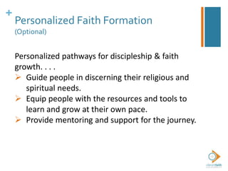 +
Personalized Faith Formation
(Optional)
Personalized pathways for discipleship & faith
growth. . . .
 Guide people in discerning their religious and
spiritual needs.
 Equip people with the resources and tools to
learn and grow at their own pace.
 Provide mentoring and support for the journey.
 
