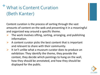 + What is Content Curation
(Beth Kanter)
Content curation is the process of sorting through the vast
amounts of content on the web and presenting it in a meaningful
and organized way around a specific theme.
 The work involves sifting, sorting, arranging, and publishing
information.
 A content curator picks the best content that is important
and relevant to share with their community.
 It isn’t unlike what a museum curator does to produce an
exhibition: They identify the theme, they provide the
context, they decide which paintings to hang on the wall,
how they should be annotated, and how they should be
displayed for the public.
 