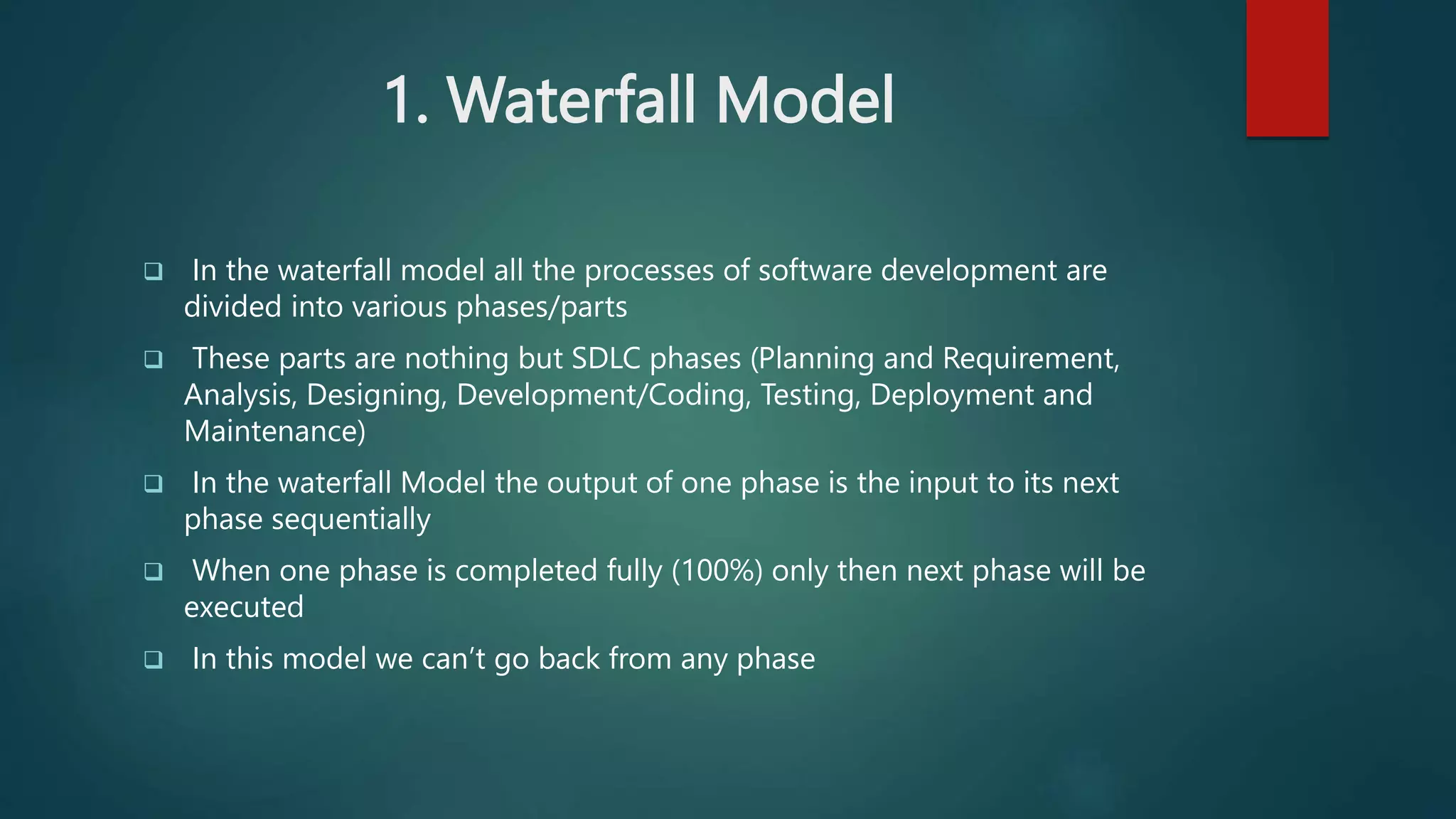 1. Waterfall Model
 In the waterfall model all the processes of software development are
divided into various phases/parts
 These parts are nothing but SDLC phases (Planning and Requirement,
Analysis, Designing, Development/Coding, Testing, Deployment and
Maintenance)
 In the waterfall Model the output of one phase is the input to its next
phase sequentially
 When one phase is completed fully (100%) only then next phase will be
executed
 In this model we can’t go back from any phase
 