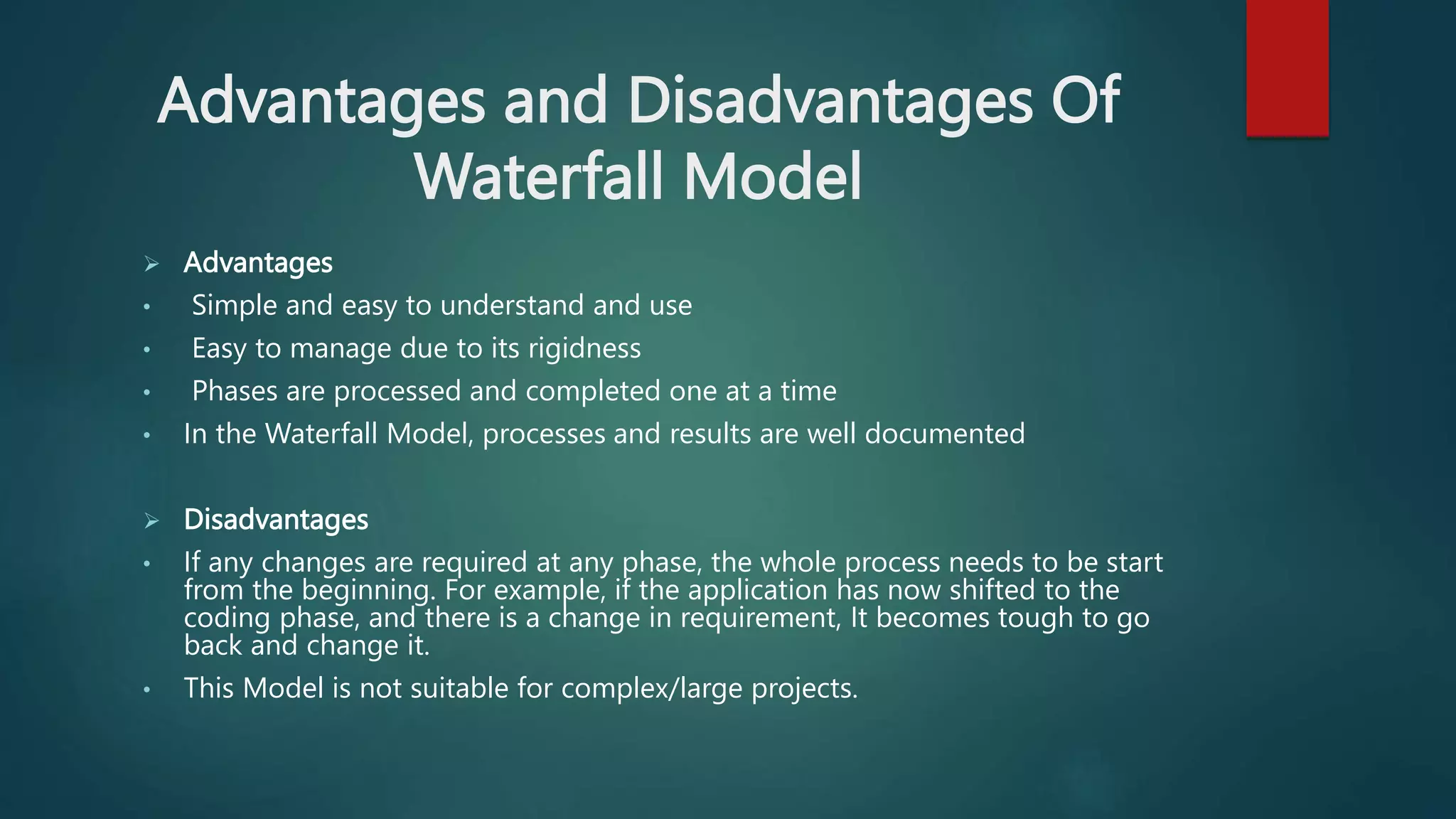 Advantages and Disadvantages Of
Waterfall Model
 Advantages
• Simple and easy to understand and use
• Easy to manage due to its rigidness
• Phases are processed and completed one at a time
• In the Waterfall Model, processes and results are well documented
 Disadvantages
• If any changes are required at any phase, the whole process needs to be start
from the beginning. For example, if the application has now shifted to the
coding phase, and there is a change in requirement, It becomes tough to go
back and change it.
• This Model is not suitable for complex/large projects.
 