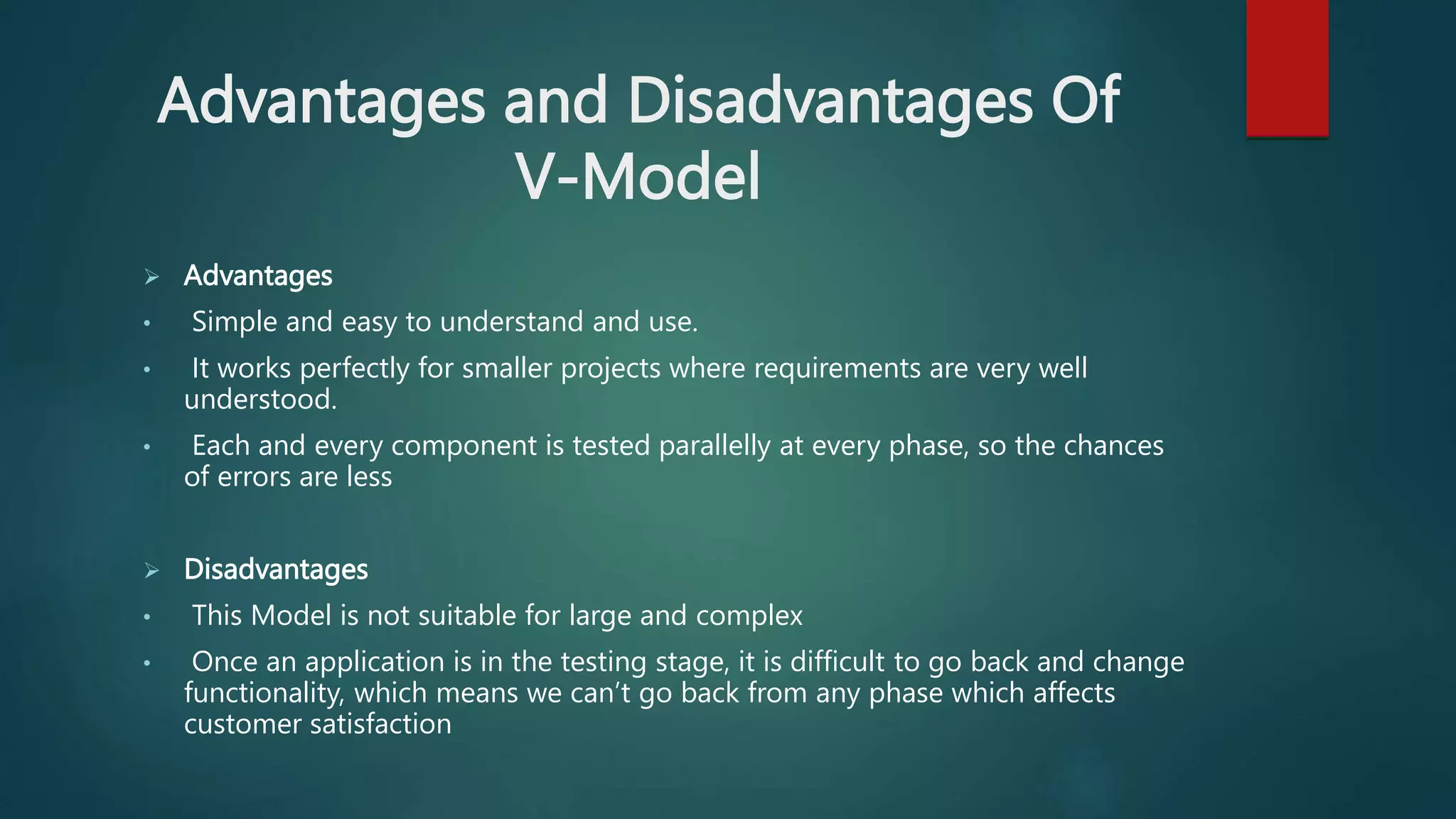 Advantages and Disadvantages Of
V-Model
 Advantages
• Simple and easy to understand and use.
• It works perfectly for smaller projects where requirements are very well
understood.
• Each and every component is tested parallelly at every phase, so the chances
of errors are less
 Disadvantages
• This Model is not suitable for large and complex
• Once an application is in the testing stage, it is difficult to go back and change
functionality, which means we can’t go back from any phase which affects
customer satisfaction
 