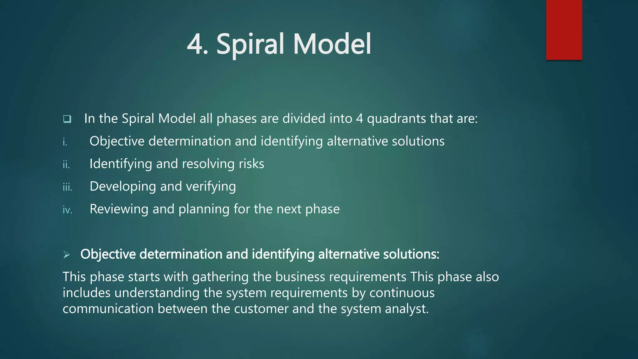 4. Spiral Model
 In the Spiral Model all phases are divided into 4 quadrants that are:
i. Objective determination and identifying alternative solutions
ii. Identifying and resolving risks
iii. Developing and verifying
iv. Reviewing and planning for the next phase
 Objective determination and identifying alternative solutions:
This phase starts with gathering the business requirements This phase also
includes understanding the system requirements by continuous
communication between the customer and the system analyst.
 