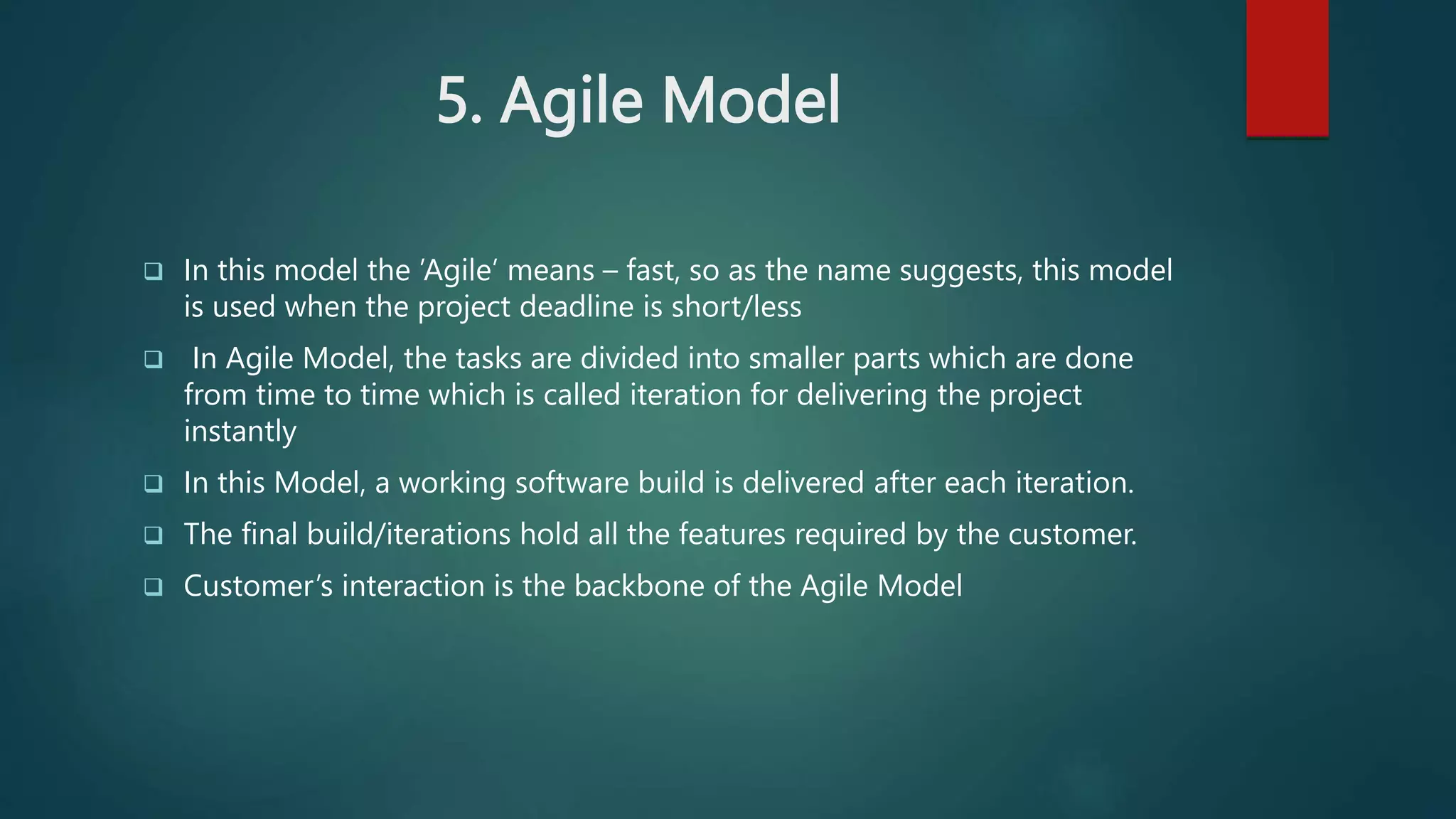 5. Agile Model
 In this model the ’Agile’ means – fast, so as the name suggests, this model
is used when the project deadline is short/less
 In Agile Model, the tasks are divided into smaller parts which are done
from time to time which is called iteration for delivering the project
instantly
 In this Model, a working software build is delivered after each iteration.
 The final build/iterations hold all the features required by the customer.
 Customer’s interaction is the backbone of the Agile Model
 