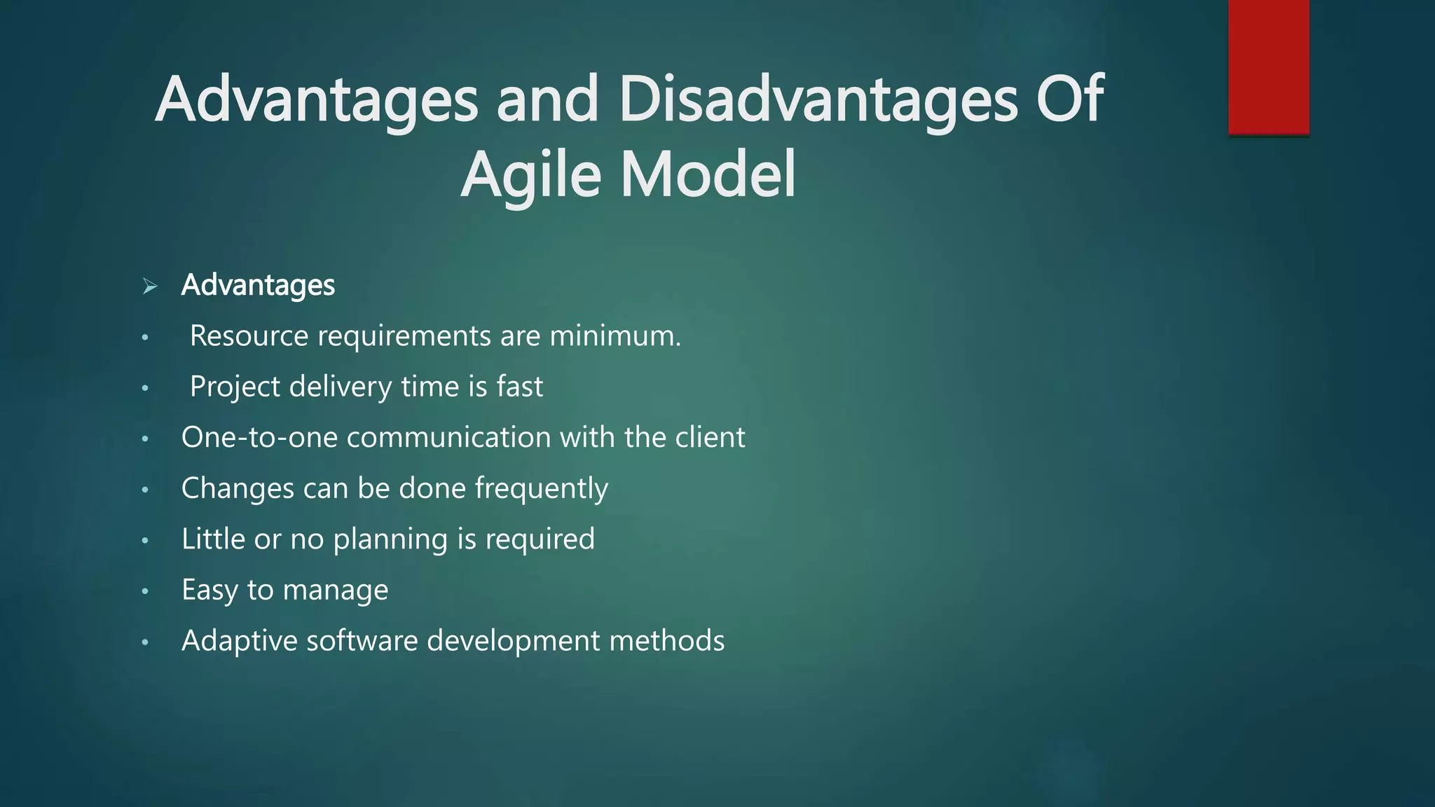 Advantages and Disadvantages Of
Agile Model
 Advantages
• Resource requirements are minimum.
• Project delivery time is fast
• One-to-one communication with the client
• Changes can be done frequently
• Little or no planning is required
• Easy to manage
• Adaptive software development methods
 