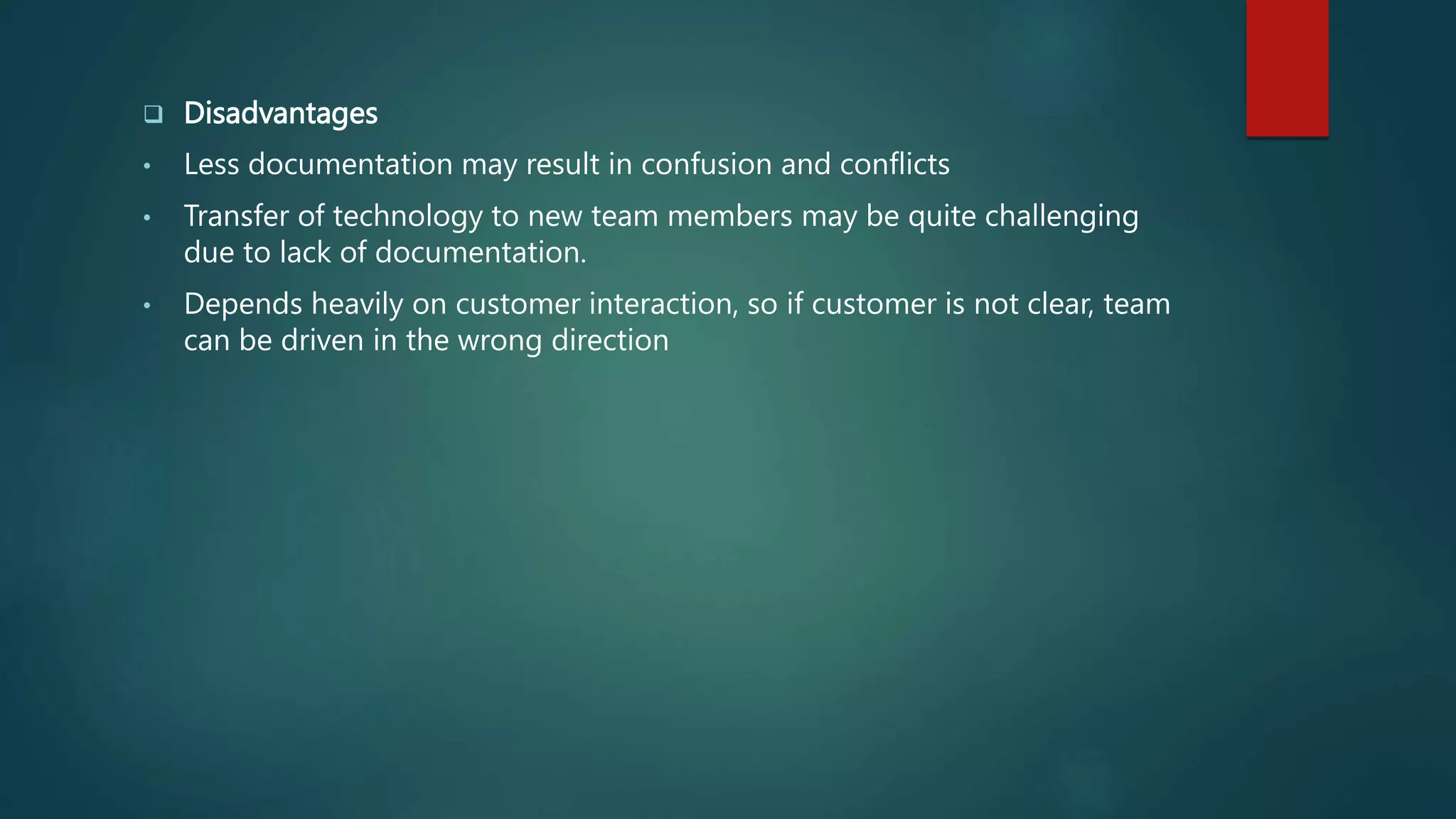  Disadvantages
• Less documentation may result in confusion and conflicts
• Transfer of technology to new team members may be quite challenging
due to lack of documentation.
• Depends heavily on customer interaction, so if customer is not clear, team
can be driven in the wrong direction
 