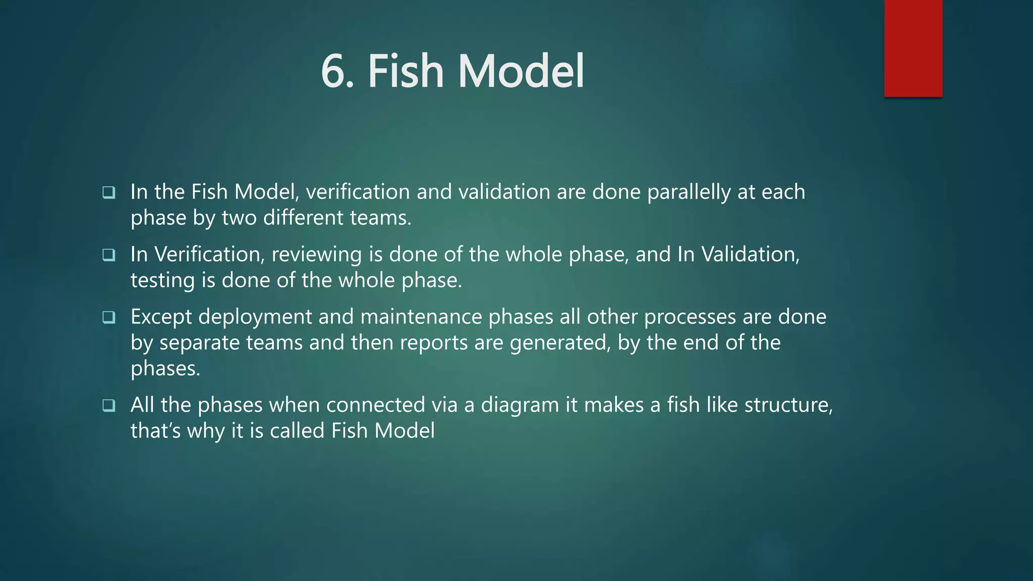 6. Fish Model
 In the Fish Model, verification and validation are done parallelly at each
phase by two different teams.
 In Verification, reviewing is done of the whole phase, and In Validation,
testing is done of the whole phase.
 Except deployment and maintenance phases all other processes are done
by separate teams and then reports are generated, by the end of the
phases.
 All the phases when connected via a diagram it makes a fish like structure,
that’s why it is called Fish Model
 