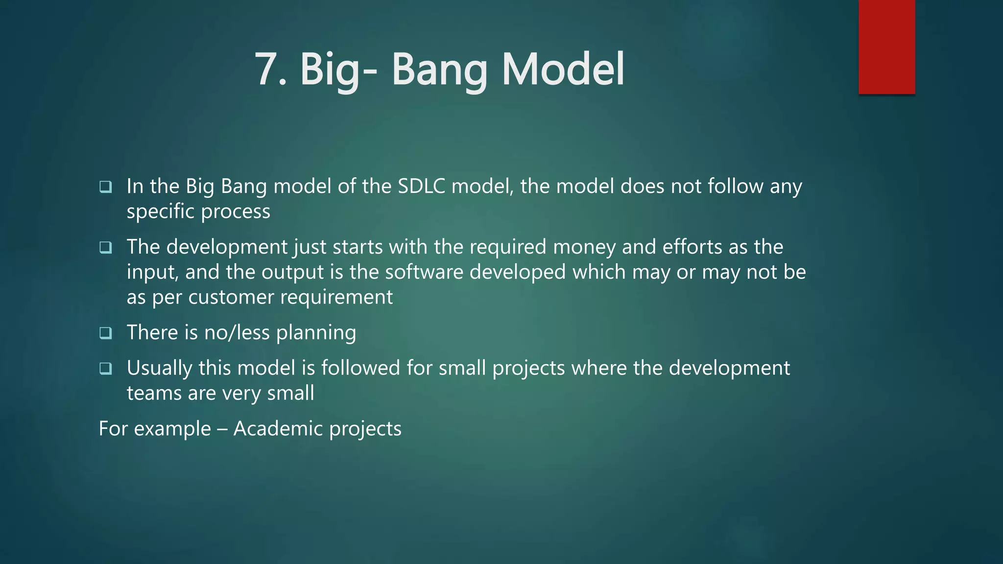 7. Big- Bang Model
 In the Big Bang model of the SDLC model, the model does not follow any
specific process
 The development just starts with the required money and efforts as the
input, and the output is the software developed which may or may not be
as per customer requirement
 There is no/less planning
 Usually this model is followed for small projects where the development
teams are very small
For example – Academic projects
 