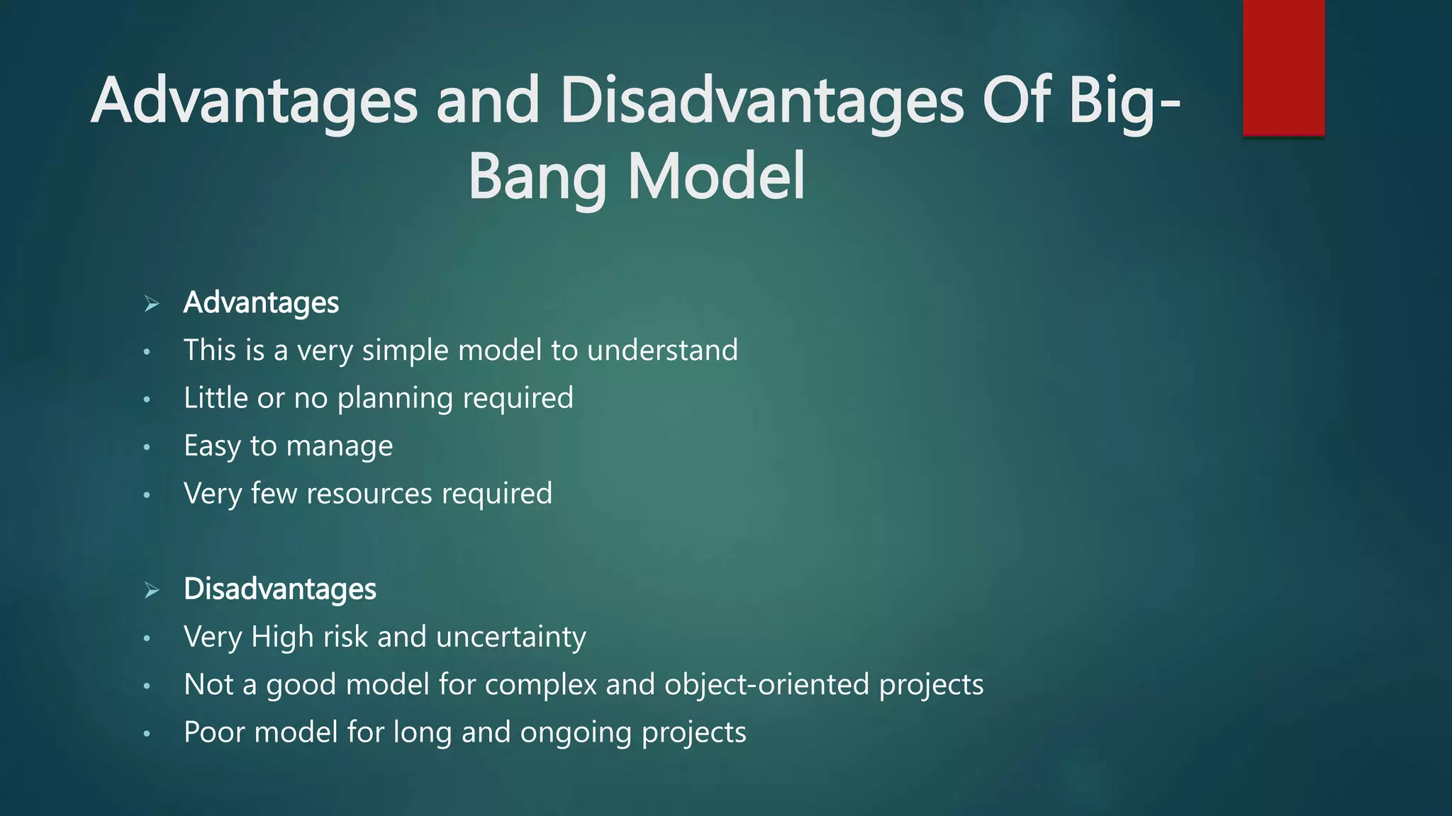 Advantages and Disadvantages Of Big-
Bang Model
 Advantages
• This is a very simple model to understand
• Little or no planning required
• Easy to manage
• Very few resources required
 Disadvantages
• Very High risk and uncertainty
• Not a good model for complex and object-oriented projects
• Poor model for long and ongoing projects
 