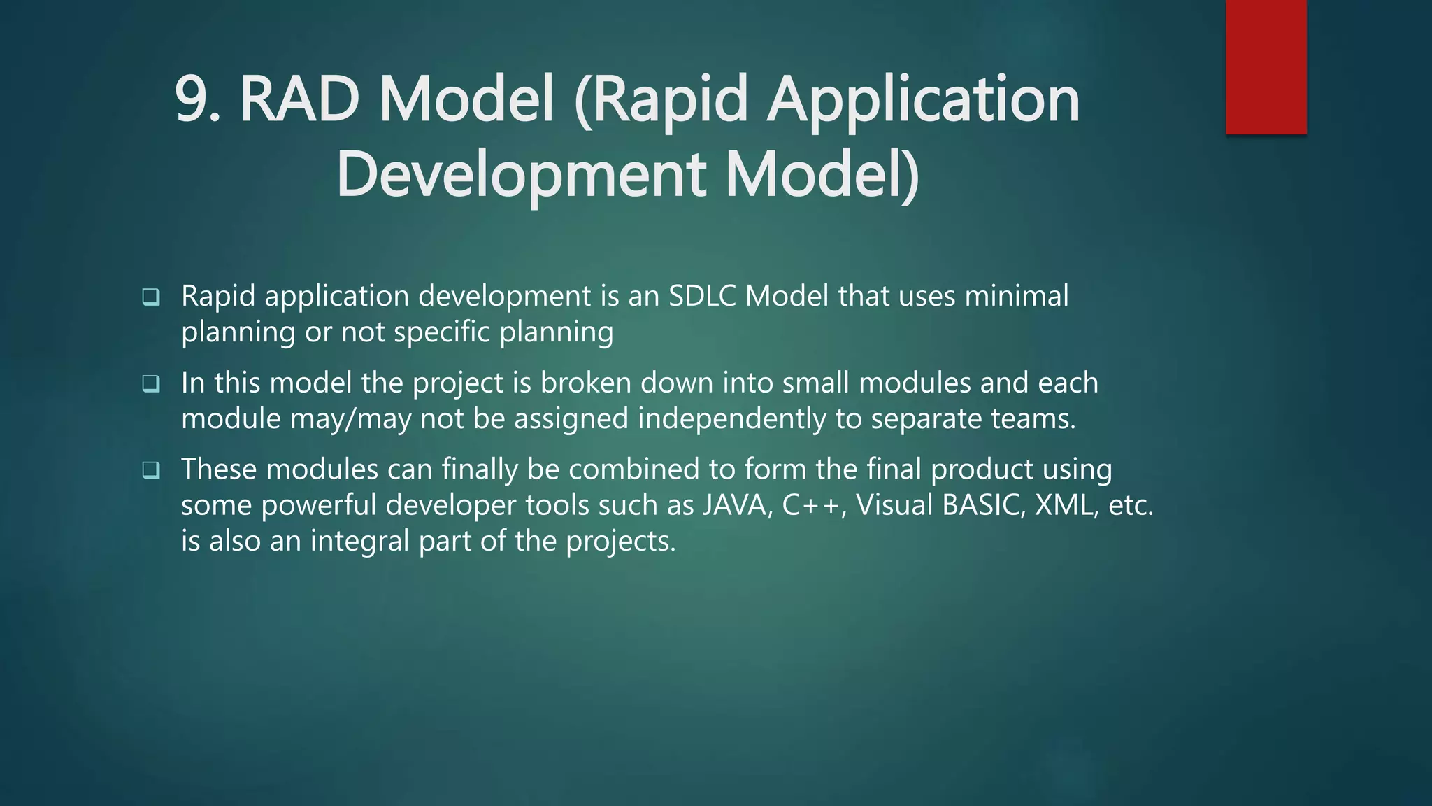 9. RAD Model (Rapid Application
Development Model)
 Rapid application development is an SDLC Model that uses minimal
planning or not specific planning
 In this model the project is broken down into small modules and each
module may/may not be assigned independently to separate teams.
 These modules can finally be combined to form the final product using
some powerful developer tools such as JAVA, C++, Visual BASIC, XML, etc.
is also an integral part of the projects.
 