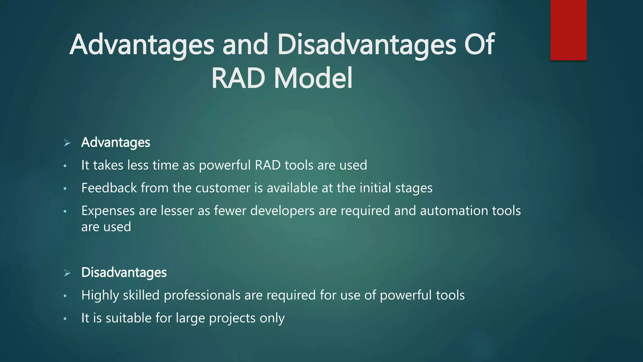 Advantages and Disadvantages Of
RAD Model
 Advantages
• It takes less time as powerful RAD tools are used
• Feedback from the customer is available at the initial stages
• Expenses are lesser as fewer developers are required and automation tools
are used
 Disadvantages
• Highly skilled professionals are required for use of powerful tools
• It is suitable for large projects only
 