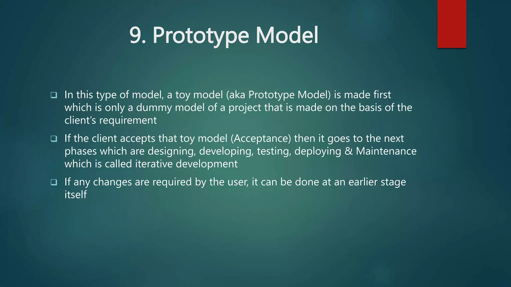 9. Prototype Model
 In this type of model, a toy model (aka Prototype Model) is made first
which is only a dummy model of a project that is made on the basis of the
client’s requirement
 If the client accepts that toy model (Acceptance) then it goes to the next
phases which are designing, developing, testing, deploying & Maintenance
which is called iterative development
 If any changes are required by the user, it can be done at an earlier stage
itself
 
