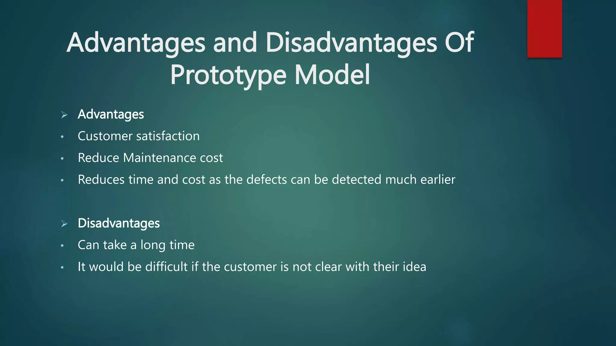 Advantages and Disadvantages Of
Prototype Model
 Advantages
• Customer satisfaction
• Reduce Maintenance cost
• Reduces time and cost as the defects can be detected much earlier
 Disadvantages
• Can take a long time
• It would be difficult if the customer is not clear with their idea
 