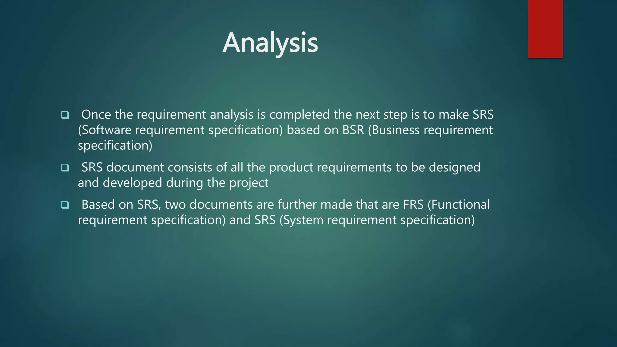 Analysis
 Once the requirement analysis is completed the next step is to make SRS
(Software requirement specification) based on BSR (Business requirement
specification)
 SRS document consists of all the product requirements to be designed
and developed during the project
 Based on SRS, two documents are further made that are FRS (Functional
requirement specification) and SRS (System requirement specification)
 