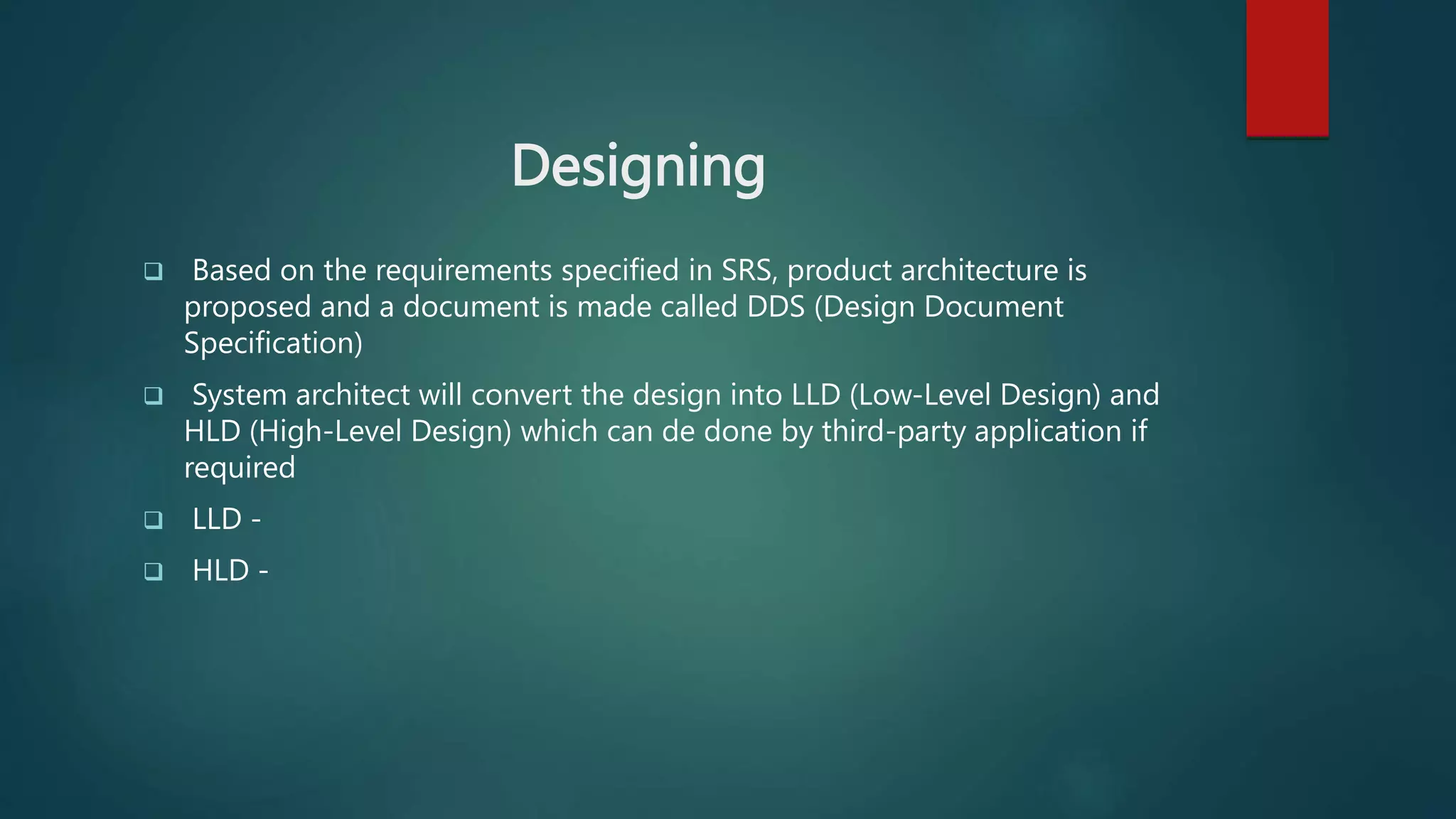 Designing
 Based on the requirements specified in SRS, product architecture is
proposed and a document is made called DDS (Design Document
Specification)
 System architect will convert the design into LLD (Low-Level Design) and
HLD (High-Level Design) which can de done by third-party application if
required
 LLD -
 HLD -
 