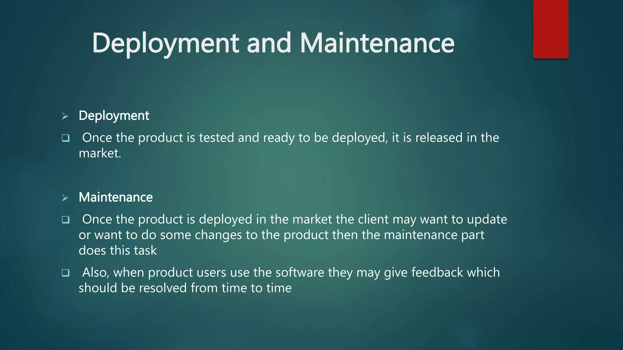 Deployment and Maintenance
 Deployment
 Once the product is tested and ready to be deployed, it is released in the
market.
 Maintenance
 Once the product is deployed in the market the client may want to update
or want to do some changes to the product then the maintenance part
does this task
 Also, when product users use the software they may give feedback which
should be resolved from time to time
 
