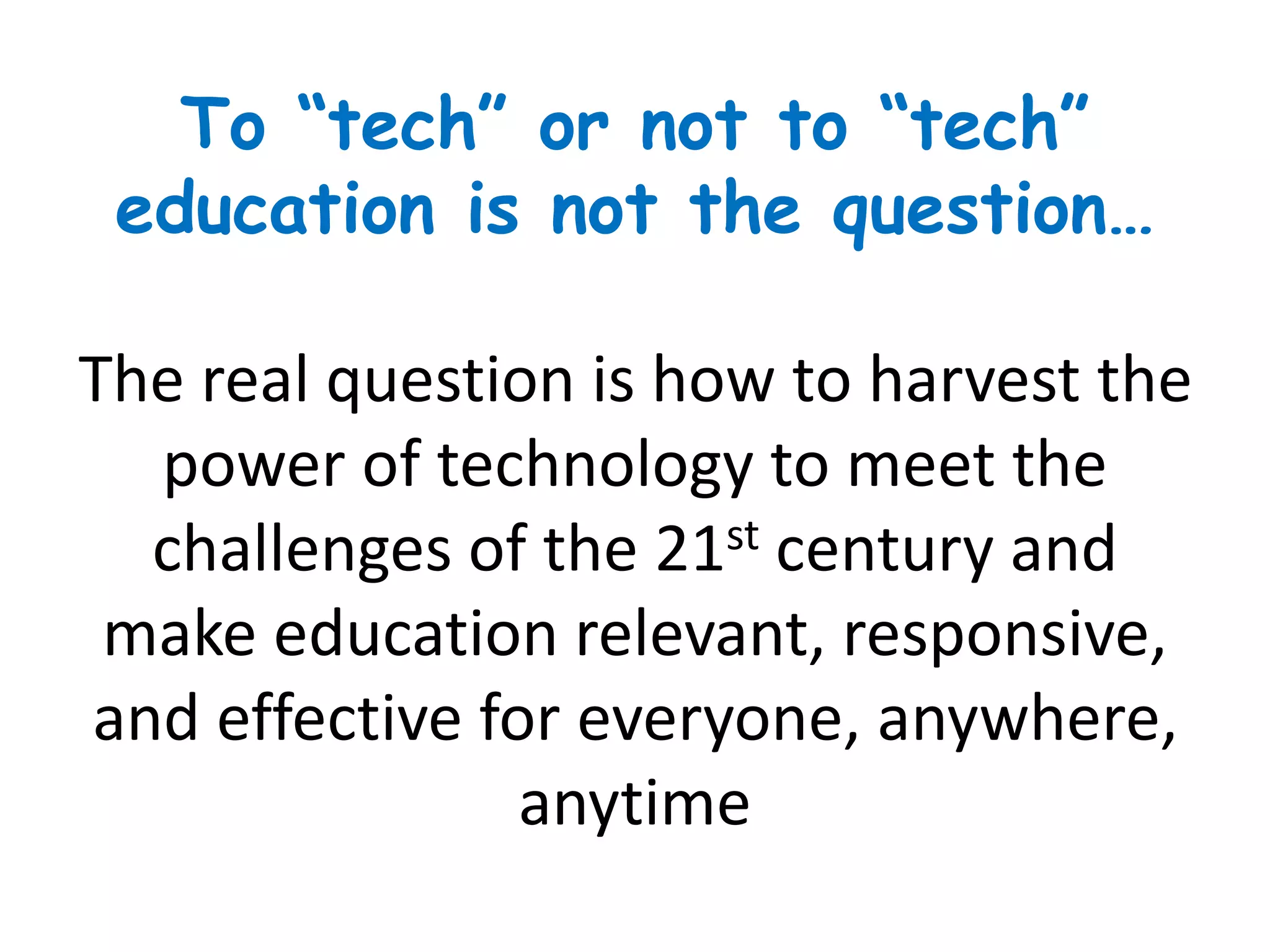 To “tech” or not to “tech”
education is not the question…
The real question is how to harvest the
power of technology to meet the
challenges of the 21st century and
make education relevant, responsive,
and effective for everyone, anywhere,
anytime
 
