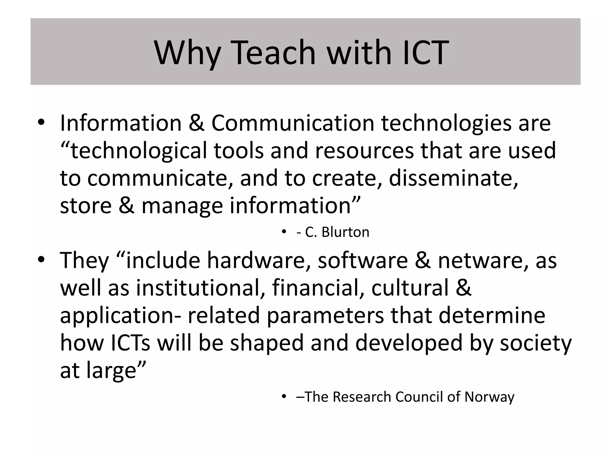 Why Teach with ICT
• Information & Communication technologies are
“technological tools and resources that are used
to communicate, and to create, disseminate,
store & manage information”
• - C. Blurton
• They “include hardware, software & netware, as
well as institutional, financial, cultural &
application- related parameters that determine
how ICTs will be shaped and developed by society
at large”
• –The Research Council of Norway
 