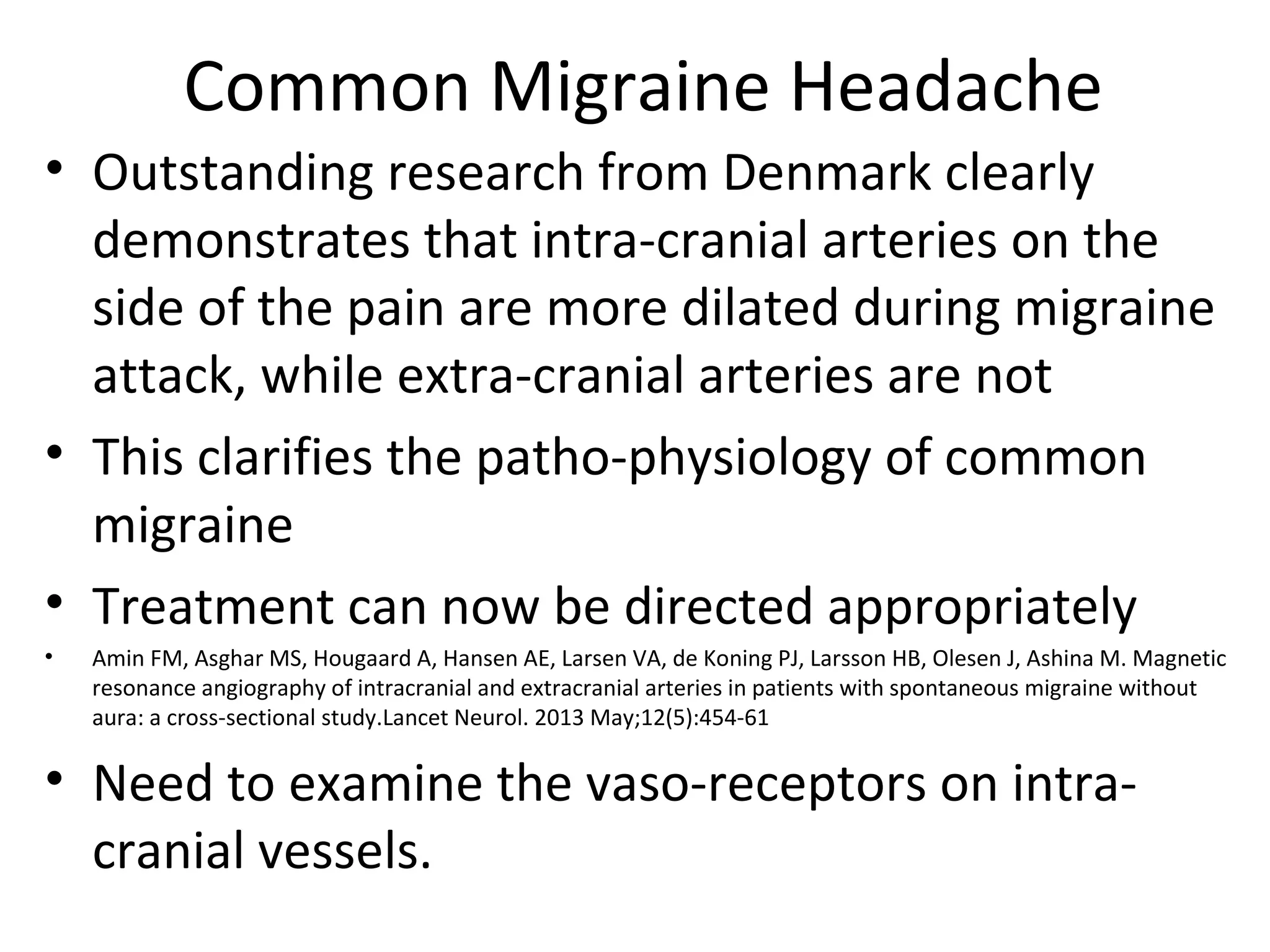 Common Migraine Headache 
• Outstanding research from Denmark clearly 
demonstrates that intra-cranial arteries on the 
side of the pain are more dilated during migraine 
attack, while extra-cranial arteries are not 
• This clarifies the patho-physiology of common 
migraine 
• Treatment can now be directed appropriately 
• Amin FM, Asghar MS, Hougaard A, Hansen AE, Larsen VA, de Koning PJ, Larsson HB, Olesen J, Ashina M. Magnetic 
resonance angiography of intracranial and extracranial arteries in patients with spontaneous migraine without 
aura: a cross-sectional study.Lancet Neurol. 2013 May;12(5):454-61 
• Need to examine the vaso-receptors on intra-cranial 
vessels. 
 