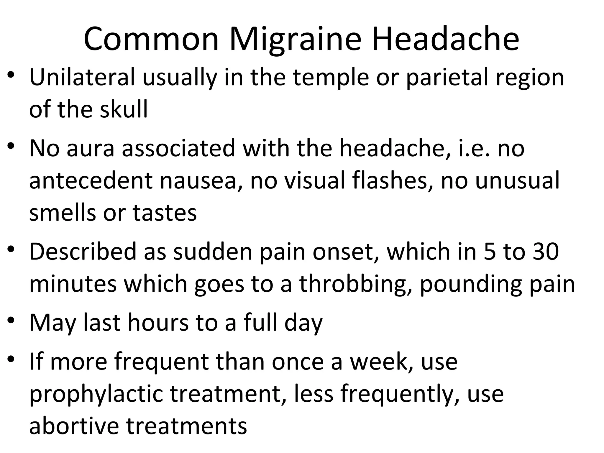 Common Migraine Headache 
• Unilateral usually in the temple or parietal region 
of the skull 
• No aura associated with the headache, i.e. no 
antecedent nausea, no visual flashes, no unusual 
smells or tastes 
• Described as sudden pain onset, which in 5 to 30 
minutes which goes to a throbbing, pounding pain 
• May last hours to a full day 
• If more frequent than once a week, use 
prophylactic treatment, less frequently, use 
abortive treatments 
 