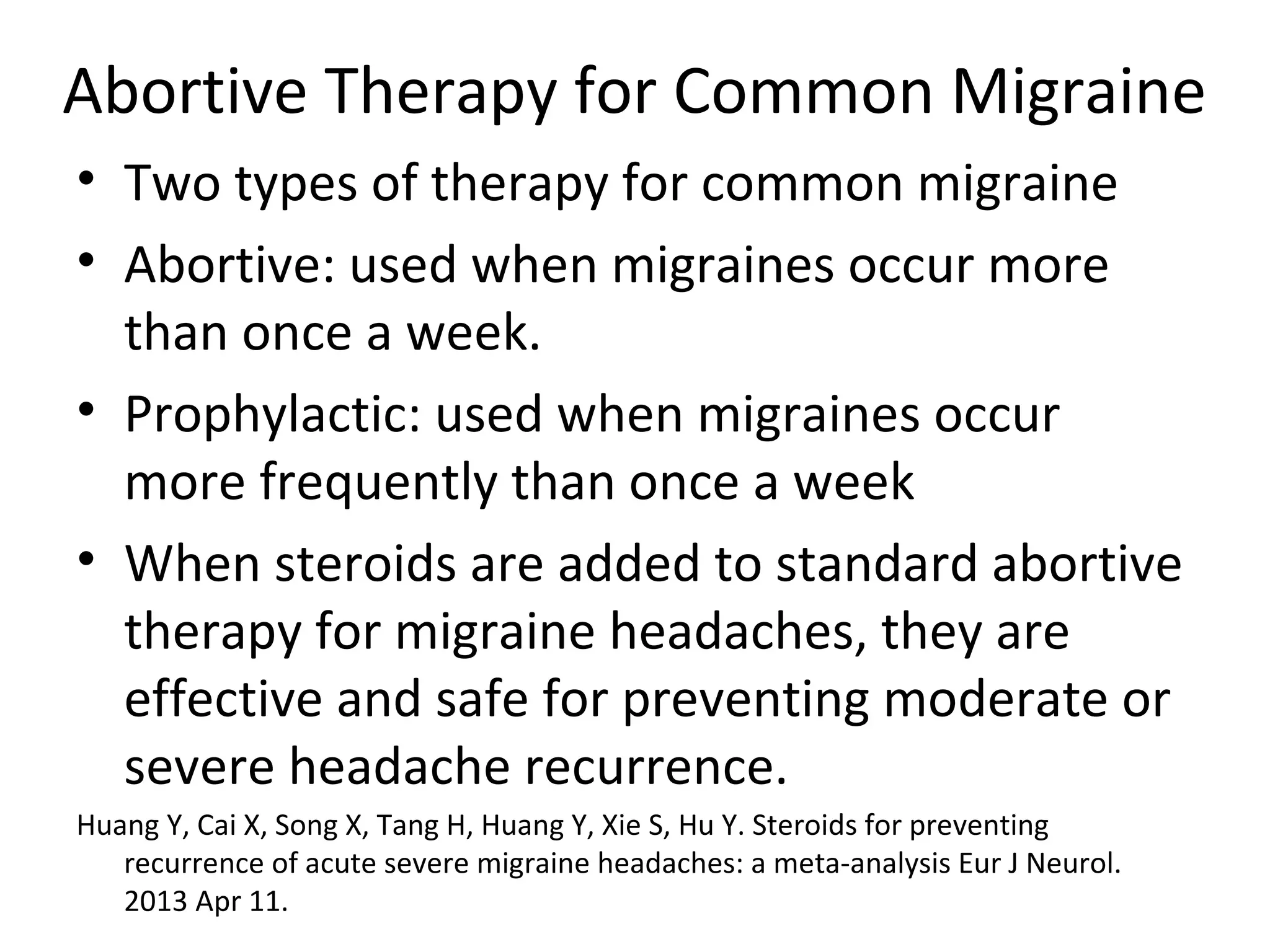 Abortive Therapy for Common Migraine 
• Two types of therapy for common migraine 
• Abortive: used when migraines occur more 
than once a week. 
• Prophylactic: used when migraines occur 
more frequently than once a week 
• When steroids are added to standard abortive 
therapy for migraine headaches, they are 
effective and safe for preventing moderate or 
severe headache recurrence. 
Huang Y, Cai X, Song X, Tang H, Huang Y, Xie S, Hu Y. Steroids for preventing 
recurrence of acute severe migraine headaches: a meta-analysis Eur J Neurol. 
2013 Apr 11. 
 
