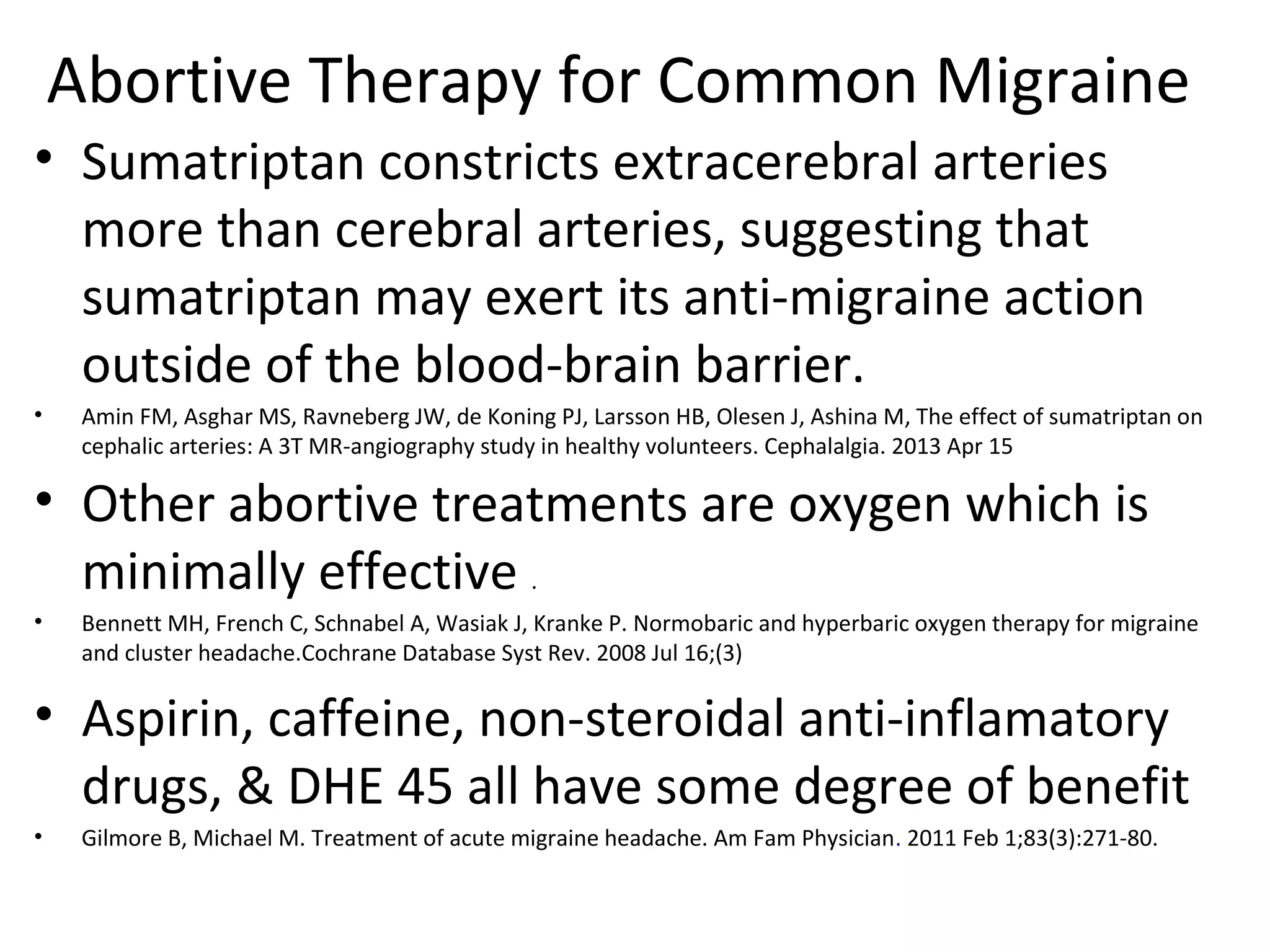 Abortive Therapy for Common Migraine 
• Sumatriptan constricts extracerebral arteries 
more than cerebral arteries, suggesting that 
sumatriptan may exert its anti-migraine action 
outside of the blood-brain barrier. 
• Amin FM, Asghar MS, Ravneberg JW, de Koning PJ, Larsson HB, Olesen J, Ashina M, The effect of sumatriptan on 
cephalic arteries: A 3T MR-angiography study in healthy volunteers. Cephalalgia. 2013 Apr 15 
• Other abortive treatments are oxygen which is 
minimally effective . 
• Bennett MH, French C, Schnabel A, Wasiak J, Kranke P. Normobaric and hyperbaric oxygen therapy for migraine 
and cluster headache.Cochrane Database Syst Rev. 2008 Jul 16;(3) 
• Aspirin, caffeine, non-steroidal anti-inflamatory 
drugs, & DHE 45 all have some degree of benefit 
• Gilmore B, Michael M. Treatment of acute migraine headache. Am Fam Physician. 2011 Feb 1;83(3):271-80. 
 