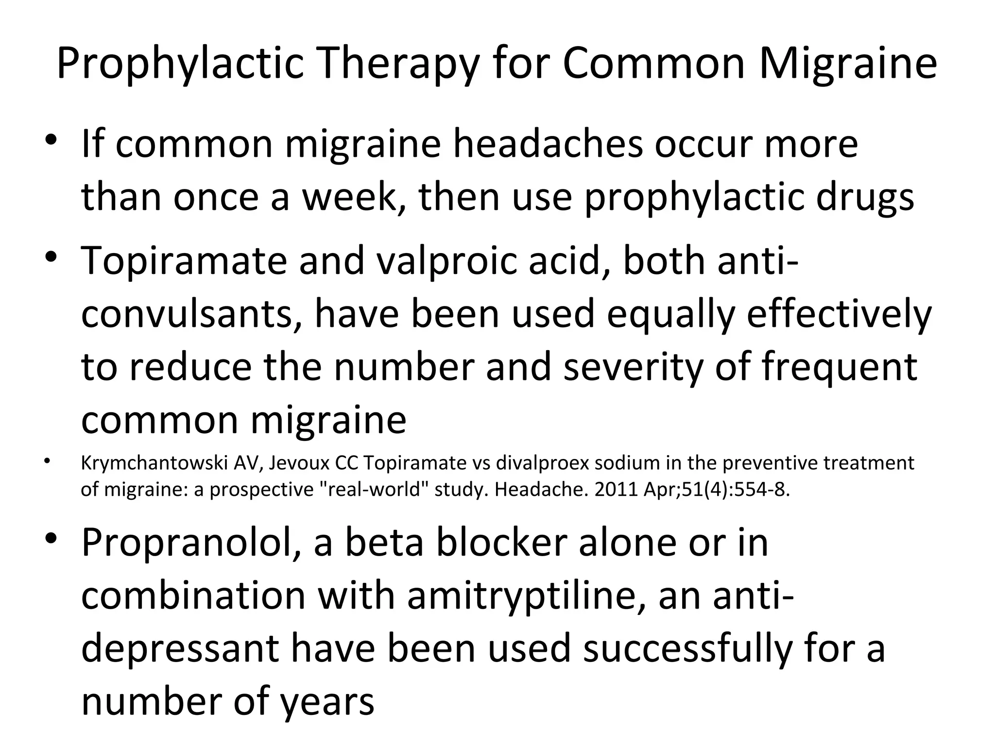 Prophylactic Therapy for Common Migraine 
• If common migraine headaches occur more 
than once a week, then use prophylactic drugs 
• Topiramate and valproic acid, both anti-convulsants, 
have been used equally effectively 
to reduce the number and severity of frequent 
common migraine 
• Krymchantowski AV, Jevoux CC Topiramate vs divalproex sodium in the preventive treatment 
of migraine: a prospective "real-world" study. Headache. 2011 Apr;51(4):554-8. 
• Propranolol, a beta blocker alone or in 
combination with amitryptiline, an anti-depressant 
have been used successfully for a 
number of years 
 