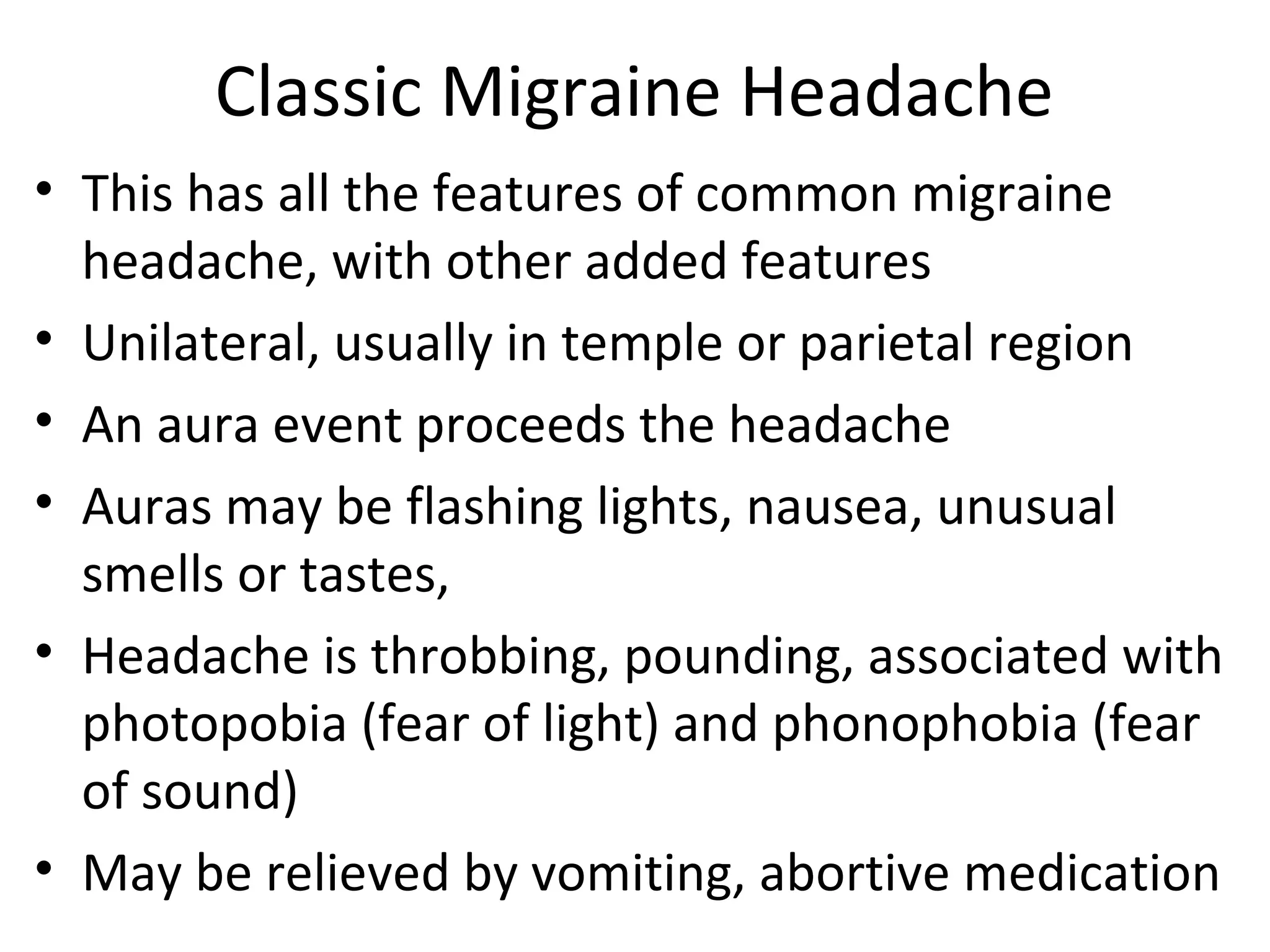 Classic Migraine Headache 
• This has all the features of common migraine 
headache, with other added features 
• Unilateral, usually in temple or parietal region 
• An aura event proceeds the headache 
• Auras may be flashing lights, nausea, unusual 
smells or tastes, 
• Headache is throbbing, pounding, associated with 
photopobia (fear of light) and phonophobia (fear 
of sound) 
• May be relieved by vomiting, abortive medication 
 