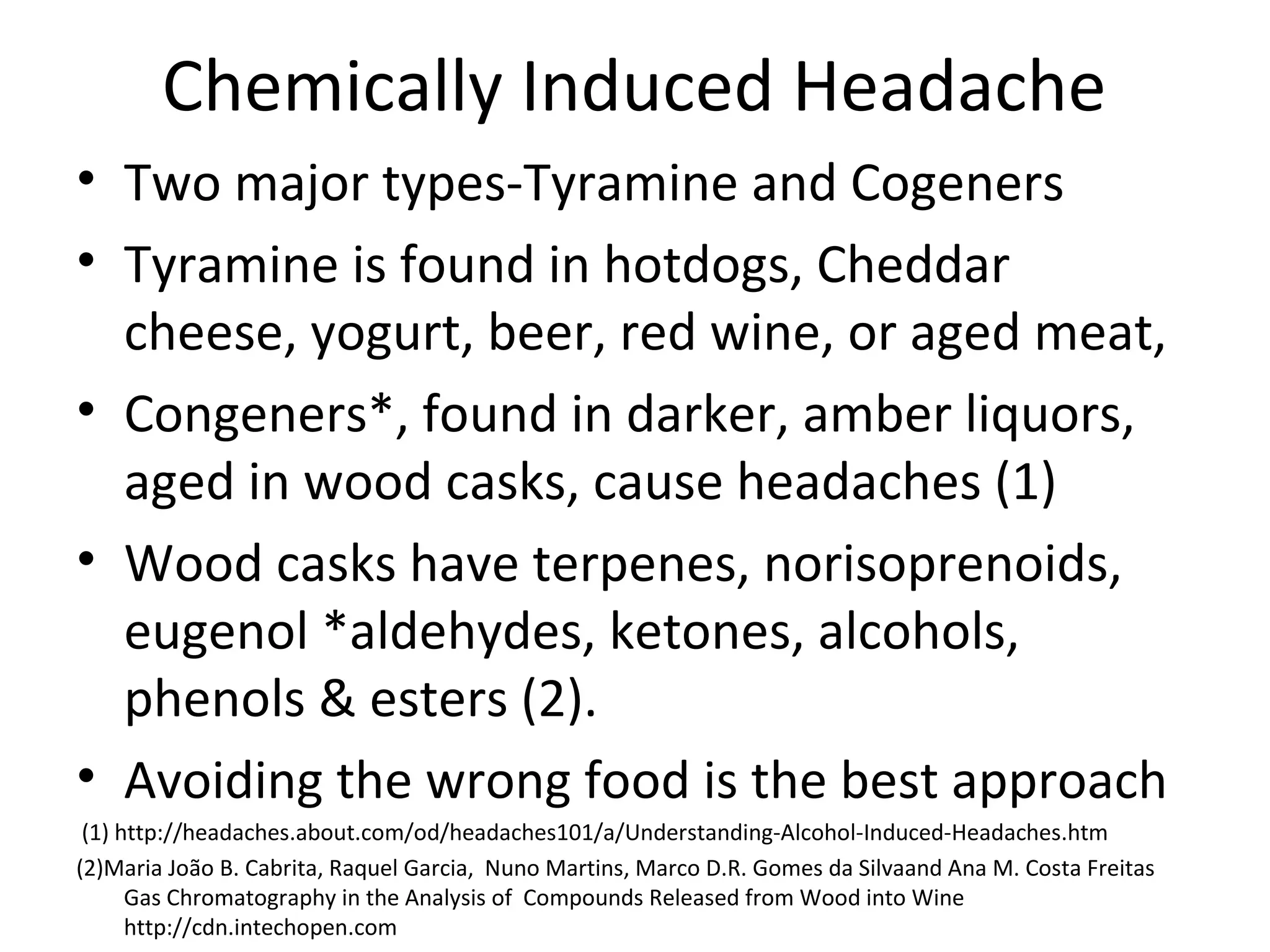 Chemically Induced Headache 
• Two major types-Tyramine and Cogeners 
• Tyramine is found in hotdogs, Cheddar 
cheese, yogurt, beer, red wine, or aged meat, 
• Congeners*, found in darker, amber liquors, 
aged in wood casks, cause headaches (1) 
• Wood casks have terpenes, norisoprenoids, 
eugenol *aldehydes, ketones, alcohols, 
phenols & esters (2). 
• Avoiding the wrong food is the best approach 
(1) http://headaches.about.com/od/headaches101/a/Understanding-Alcohol-Induced-Headaches.htm 
(2)Maria João B. Cabrita, Raquel Garcia, Nuno Martins, Marco D.R. Gomes da Silvaand Ana M. Costa Freitas 
Gas Chromatography in the Analysis of Compounds Released from Wood into Wine 
http://cdn.intechopen.com 
 