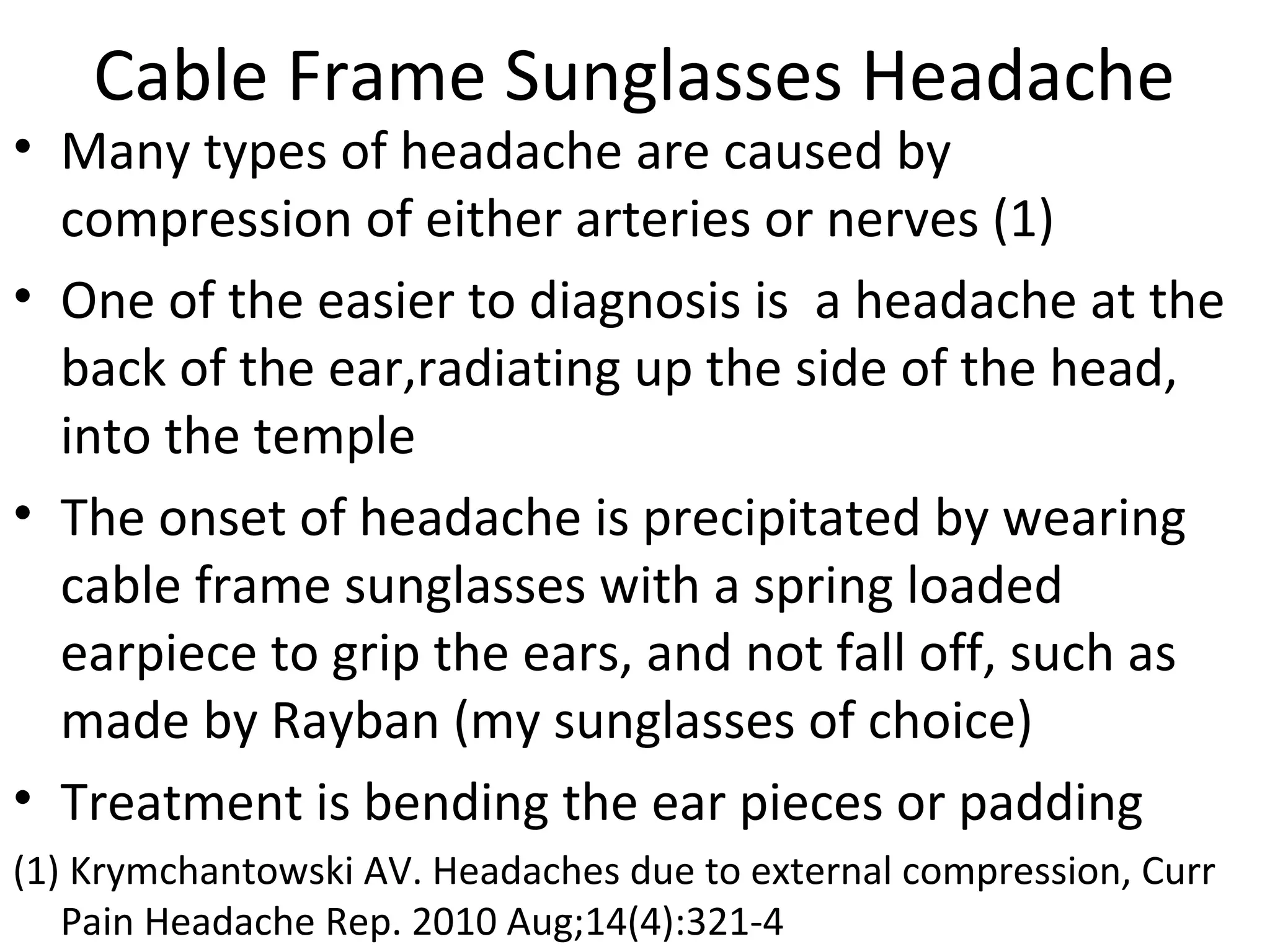 Cable Frame Sunglasses Headache 
• Many types of headache are caused by 
compression of either arteries or nerves (1) 
• One of the easier to diagnosis is a headache at the 
back of the ear,radiating up the side of the head, 
into the temple 
• The onset of headache is precipitated by wearing 
cable frame sunglasses with a spring loaded 
earpiece to grip the ears, and not fall off, such as 
made by Rayban (my sunglasses of choice) 
• Treatment is bending the ear pieces or padding 
(1) Krymchantowski AV. Headaches due to external compression, Curr 
Pain Headache Rep. 2010 Aug;14(4):321-4 
 