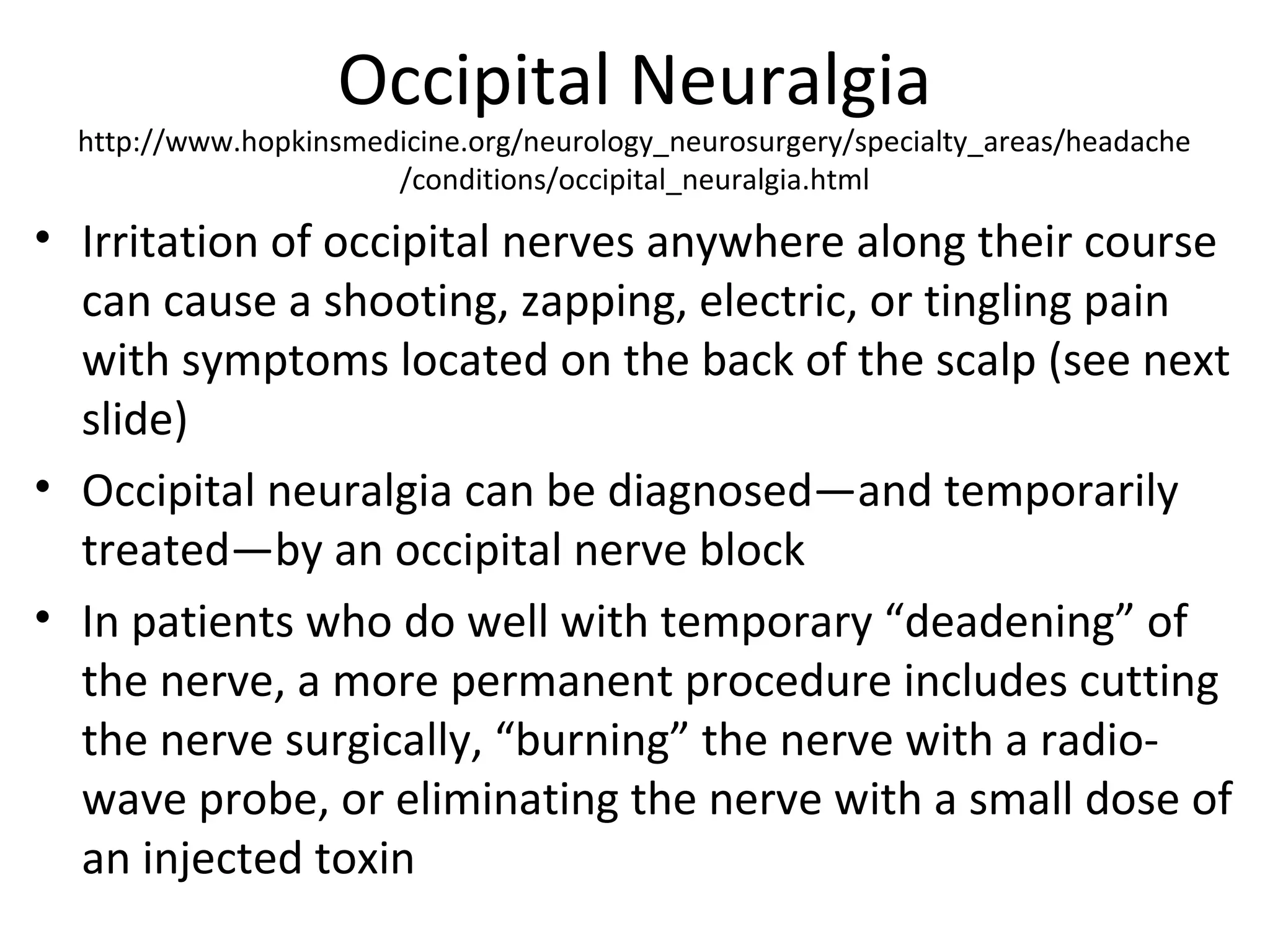 Occipital Neuralgia 
http://www.hopkinsmedicine.org/neurology_neurosurgery/specialty_areas/headache 
/conditions/occipital_neuralgia.html 
• Irritation of occipital nerves anywhere along their course 
can cause a shooting, zapping, electric, or tingling pain 
with symptoms located on the back of the scalp (see next 
slide) 
• Occipital neuralgia can be diagnosed—and temporarily 
treated—by an occipital nerve block 
• In patients who do well with temporary “deadening” of 
the nerve, a more permanent procedure includes cutting 
the nerve surgically, “burning” the nerve with a radio-wave 
probe, or eliminating the nerve with a small dose of 
an injected toxin 
 