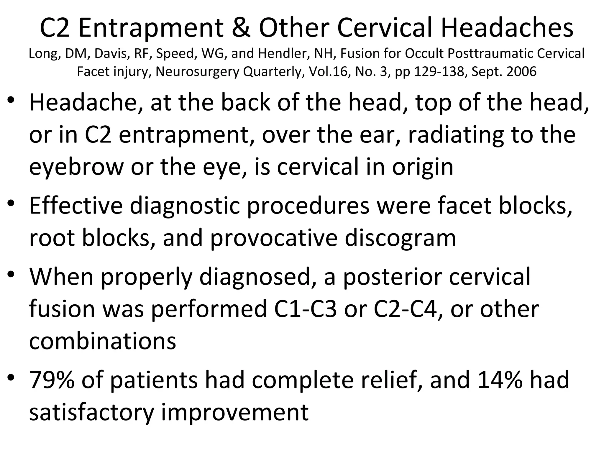 C2 Entrapment & Other Cervical Headaches 
Long, DM, Davis, RF, Speed, WG, and Hendler, NH, Fusion for Occult Posttraumatic Cervical 
Facet injury, Neurosurgery Quarterly, Vol.16, No. 3, pp 129-138, Sept. 2006 
• Headache, at the back of the head, top of the head, 
or in C2 entrapment, over the ear, radiating to the 
eyebrow or the eye, is cervical in origin 
• Effective diagnostic procedures were facet blocks, 
root blocks, and provocative discogram 
• When properly diagnosed, a posterior cervical 
fusion was performed C1-C3 or C2-C4, or other 
combinations 
• 79% of patients had complete relief, and 14% had 
satisfactory improvement 
 