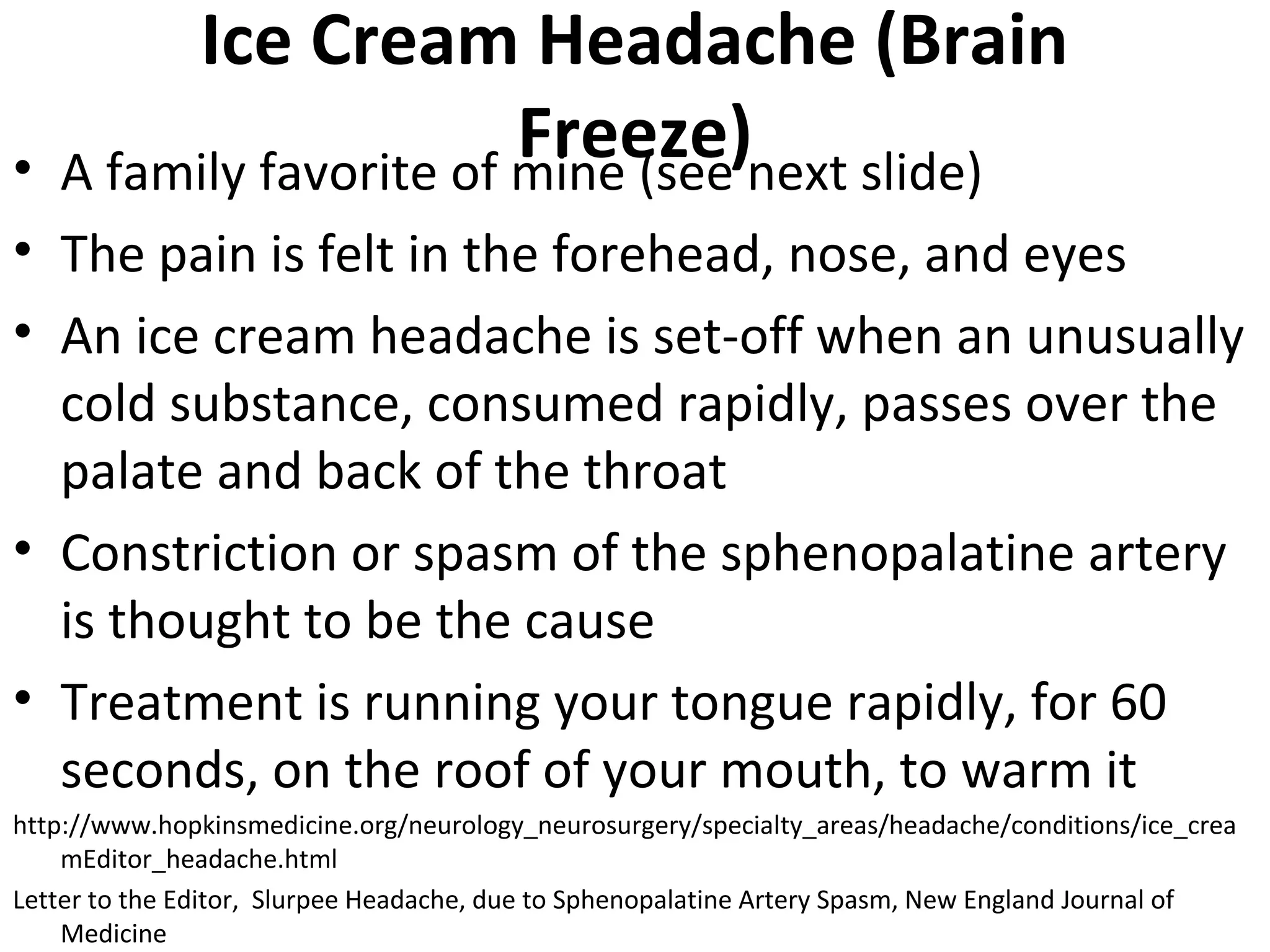 Ice Cream Headache (Brain 
Freeze) • A family favorite of mine (see next slide) 
• The pain is felt in the forehead, nose, and eyes 
• An ice cream headache is set-off when an unusually 
cold substance, consumed rapidly, passes over the 
palate and back of the throat 
• Constriction or spasm of the sphenopalatine artery 
is thought to be the cause 
• Treatment is running your tongue rapidly, for 60 
seconds, on the roof of your mouth, to warm it 
http://www.hopkinsmedicine.org/neurology_neurosurgery/specialty_areas/headache/conditions/ice_crea 
mEditor_headache.html 
Letter to the Editor, Slurpee Headache, due to Sphenopalatine Artery Spasm, New England Journal of 
Medicine 
 