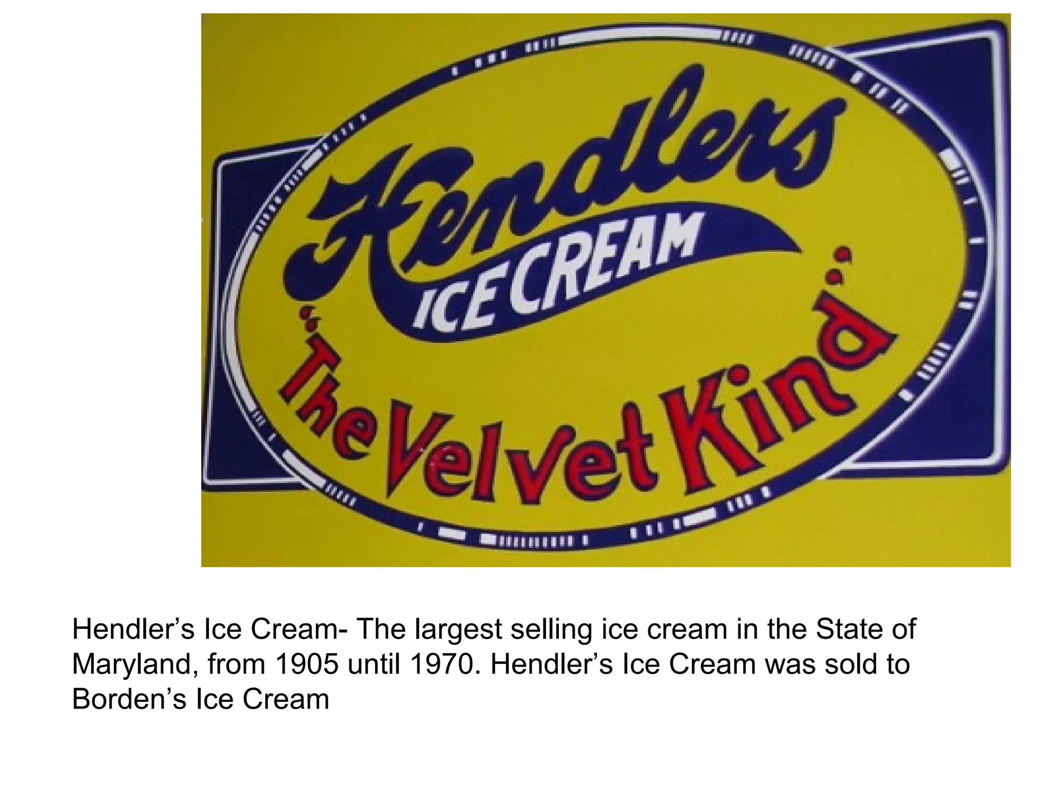 Hendler’s Ice Cream- The largest selling ice cream in the State of 
Maryland, from 1905 until 1970. Hendler’s Ice Cream was sold to 
Borden’s Ice Cream 
 