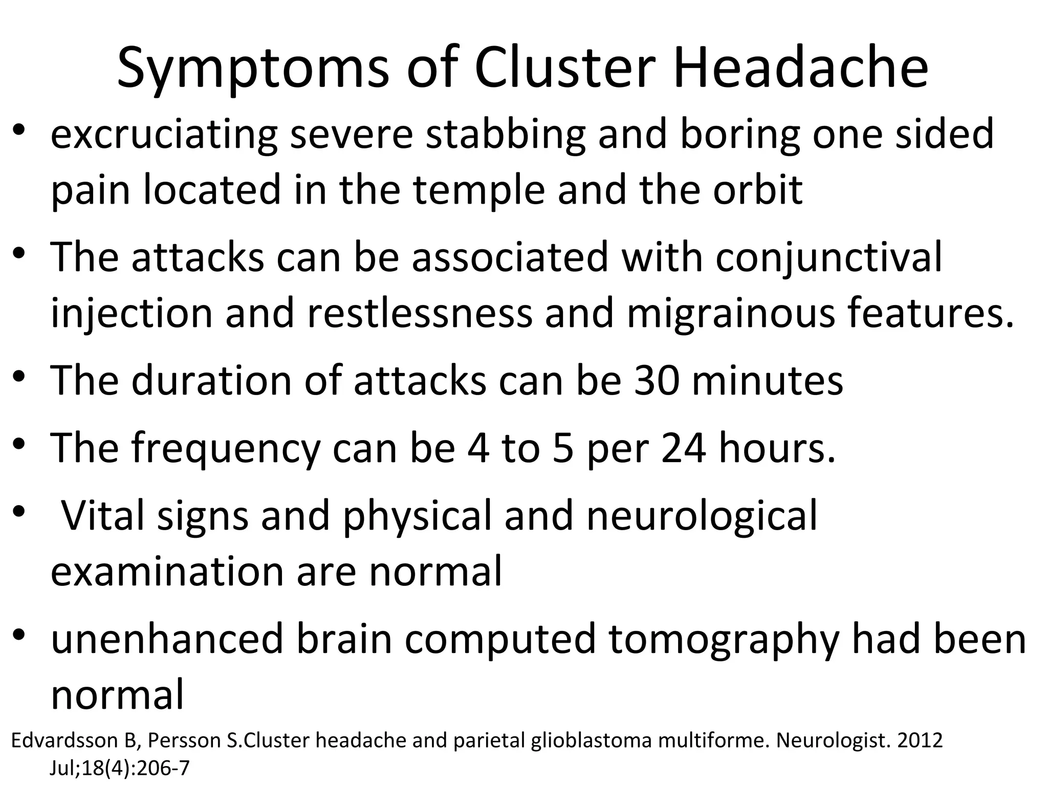 Symptoms of Cluster Headache 
• excruciating severe stabbing and boring one sided 
pain located in the temple and the orbit 
• The attacks can be associated with conjunctival 
injection and restlessness and migrainous features. 
• The duration of attacks can be 30 minutes 
• The frequency can be 4 to 5 per 24 hours. 
• Vital signs and physical and neurological 
examination are normal 
• unenhanced brain computed tomography had been 
normal 
Edvardsson B, Persson S.Cluster headache and parietal glioblastoma multiforme. Neurologist. 2012 
Jul;18(4):206-7 
 