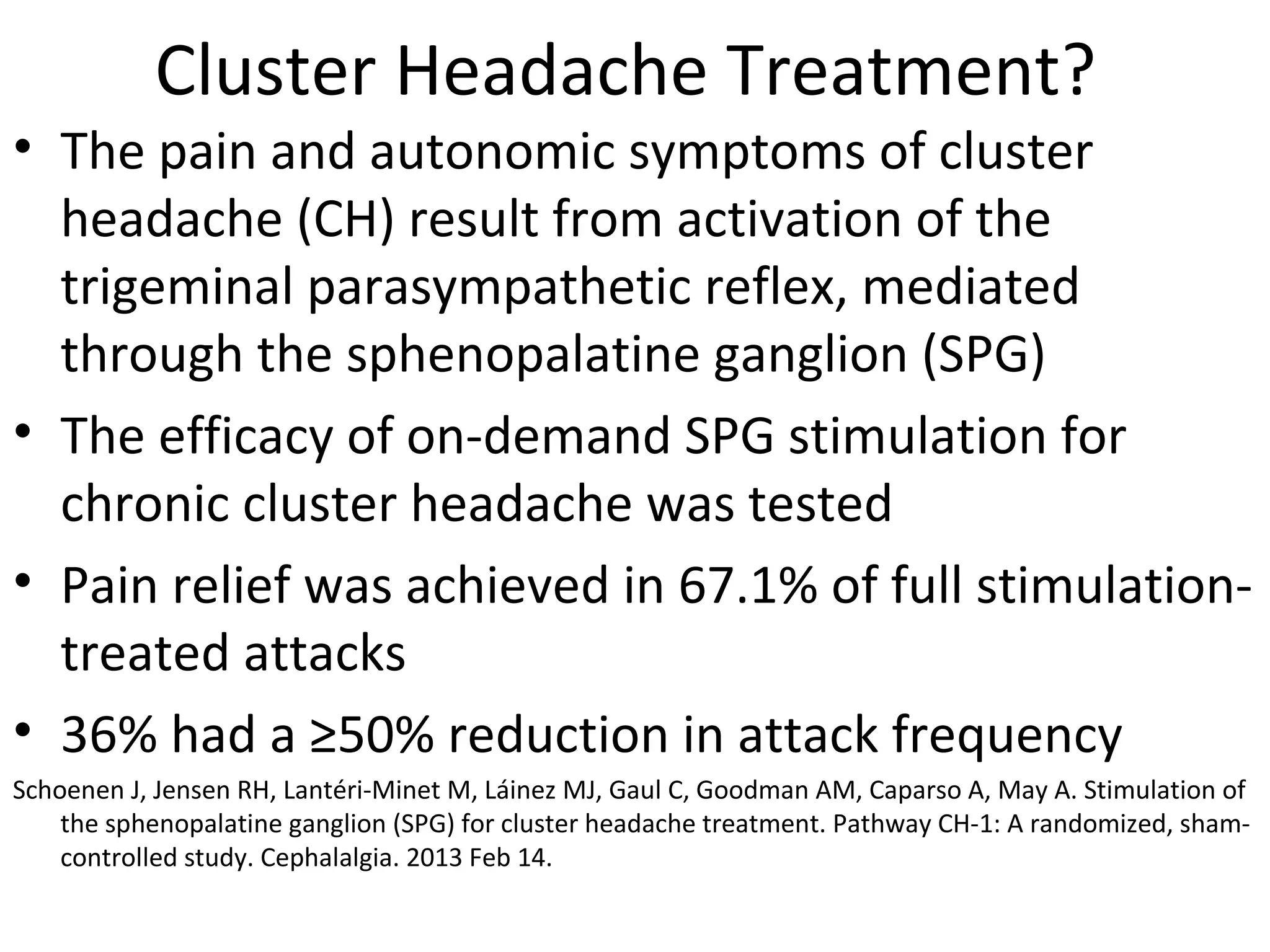 Cluster Headache Treatment? 
• The pain and autonomic symptoms of cluster 
headache (CH) result from activation of the 
trigeminal parasympathetic reflex, mediated 
through the sphenopalatine ganglion (SPG) 
• The efficacy of on-demand SPG stimulation for 
chronic cluster headache was tested 
• Pain relief was achieved in 67.1% of full stimulation-treated 
attacks 
• 36% had a ≥50% reduction in attack frequency 
Schoenen J, Jensen RH, Lantéri-Minet M, Láinez MJ, Gaul C, Goodman AM, Caparso A, May A. Stimulation of 
the sphenopalatine ganglion (SPG) for cluster headache treatment. Pathway CH-1: A randomized, sham-controlled 
study. Cephalalgia. 2013 Feb 14. 
 
