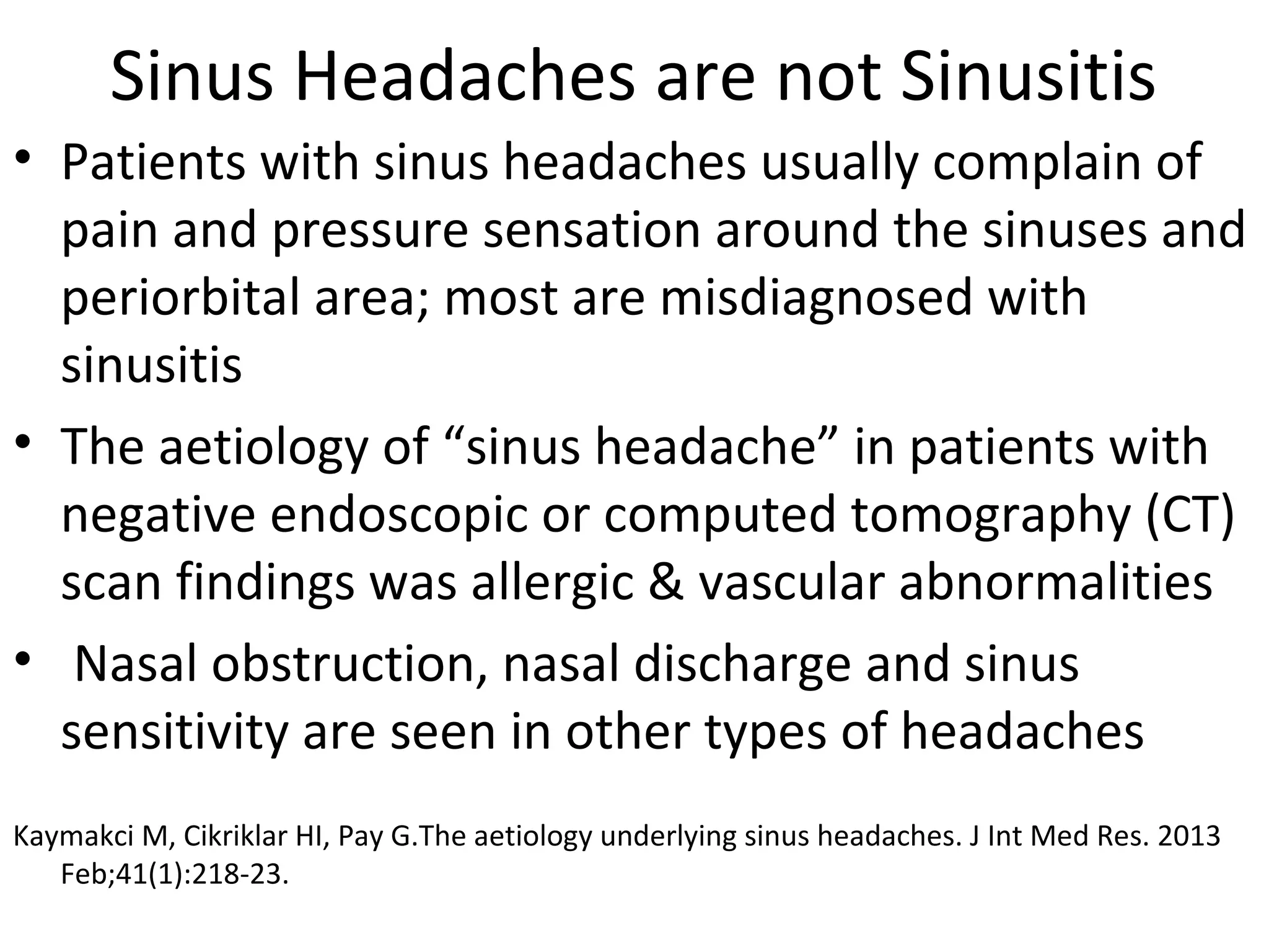 Sinus Headaches are not Sinusitis 
• Patients with sinus headaches usually complain of 
pain and pressure sensation around the sinuses and 
periorbital area; most are misdiagnosed with 
sinusitis 
• The aetiology of “sinus headache” in patients with 
negative endoscopic or computed tomography (CT) 
scan findings was allergic & vascular abnormalities 
• Nasal obstruction, nasal discharge and sinus 
sensitivity are seen in other types of headaches 
Kaymakci M, Cikriklar HI, Pay G.The aetiology underlying sinus headaches. J Int Med Res. 2013 
Feb;41(1):218-23. 
 