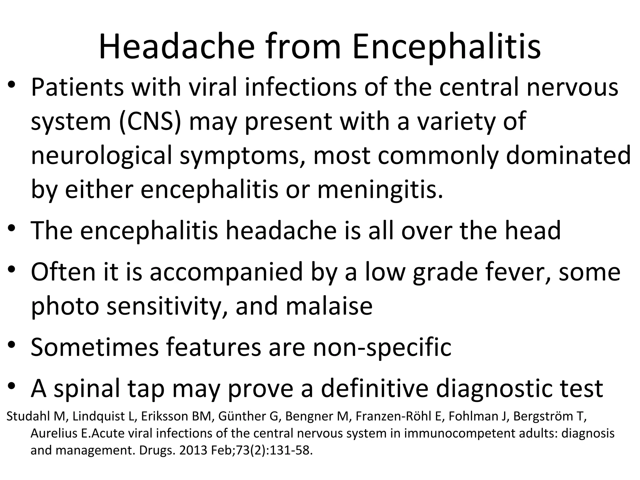 Headache from Encephalitis 
• Patients with viral infections of the central nervous 
system (CNS) may present with a variety of 
neurological symptoms, most commonly dominated 
by either encephalitis or meningitis. 
• The encephalitis headache is all over the head 
• Often it is accompanied by a low grade fever, some 
photo sensitivity, and malaise 
• Sometimes features are non-specific 
• A spinal tap may prove a definitive diagnostic test 
Studahl M, Lindquist L, Eriksson BM, Günther G, Bengner M, Franzen-Röhl E, Fohlman J, Bergström T, 
Aurelius E.Acute viral infections of the central nervous system in immunocompetent adults: diagnosis 
and management. Drugs. 2013 Feb;73(2):131-58. 
 
