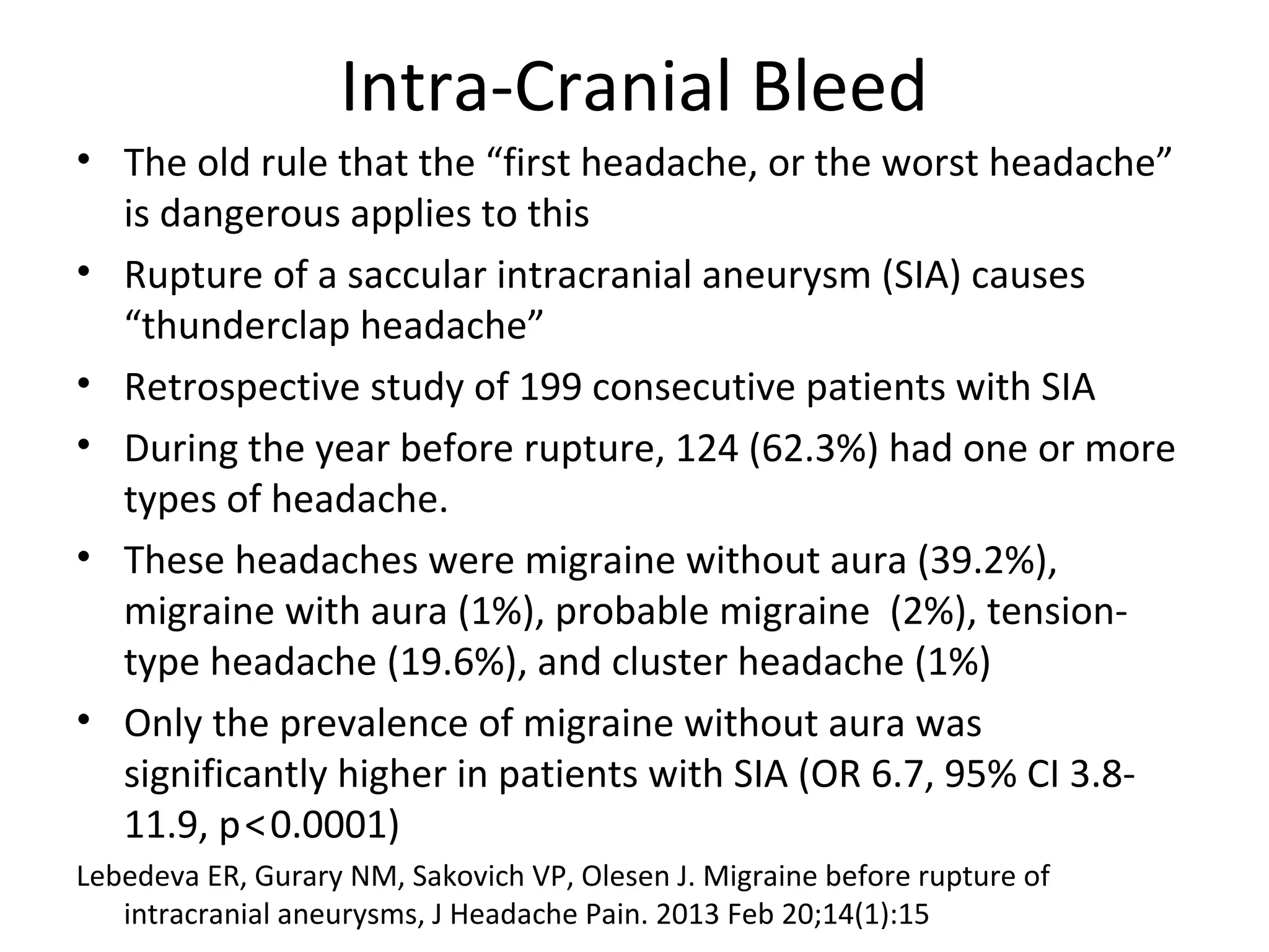 Intra-Cranial Bleed 
• The old rule that the “first headache, or the worst headache” 
is dangerous applies to this 
• Rupture of a saccular intracranial aneurysm (SIA) causes 
“thunderclap headache” 
• Retrospective study of 199 consecutive patients with SIA 
• During the year before rupture, 124 (62.3%) had one or more 
types of headache. 
• These headaches were migraine without aura (39.2%), 
migraine with aura (1%), probable migraine (2%), tension-type 
headache (19.6%), and cluster headache (1%) 
• Only the prevalence of migraine without aura was 
significantly higher in patients with SIA (OR 6.7, 95% CI 3.8- 
11.9, p < 0.0001) 
Lebedeva ER, Gurary NM, Sakovich VP, Olesen J. Migraine before rupture of 
intracranial aneurysms, J Headache Pain. 2013 Feb 20;14(1):15 
 