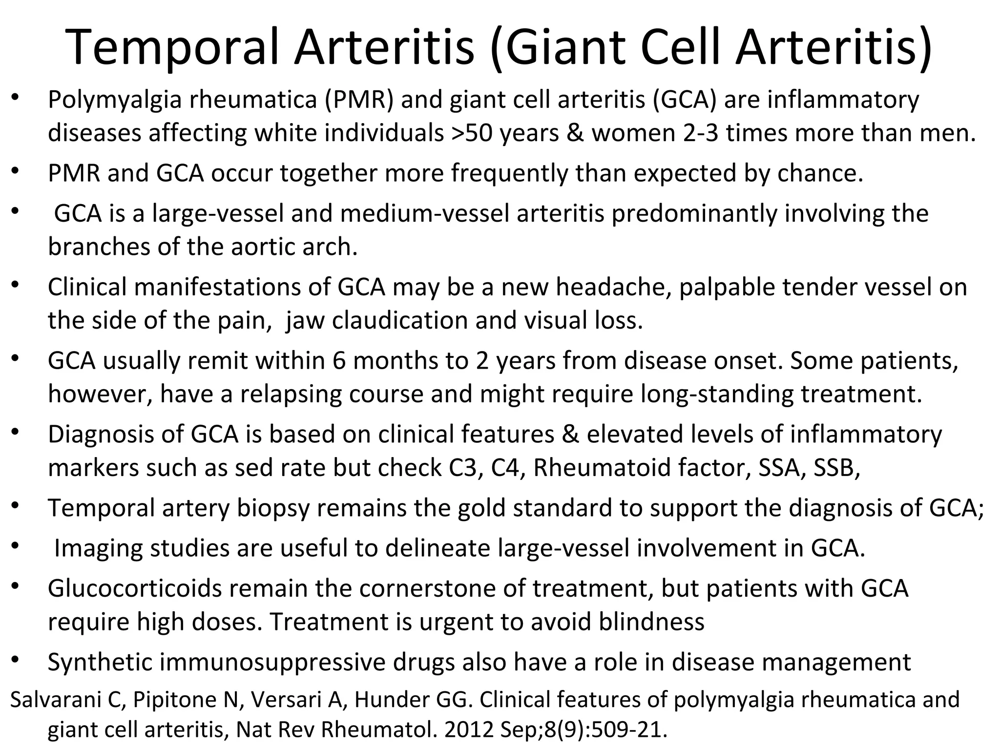 Temporal Arteritis (Giant Cell Arteritis) 
• Polymyalgia rheumatica (PMR) and giant cell arteritis (GCA) are inflammatory 
diseases affecting white individuals >50 years & women 2-3 times more than men. 
• PMR and GCA occur together more frequently than expected by chance. 
• GCA is a large-vessel and medium-vessel arteritis predominantly involving the 
branches of the aortic arch. 
• Clinical manifestations of GCA may be a new headache, palpable tender vessel on 
the side of the pain, jaw claudication and visual loss. 
• GCA usually remit within 6 months to 2 years from disease onset. Some patients, 
however, have a relapsing course and might require long-standing treatment. 
• Diagnosis of GCA is based on clinical features & elevated levels of inflammatory 
markers such as sed rate but check C3, C4, Rheumatoid factor, SSA, SSB, 
• Temporal artery biopsy remains the gold standard to support the diagnosis of GCA; 
• Imaging studies are useful to delineate large-vessel involvement in GCA. 
• Glucocorticoids remain the cornerstone of treatment, but patients with GCA 
require high doses. Treatment is urgent to avoid blindness 
• Synthetic immunosuppressive drugs also have a role in disease management 
Salvarani C, Pipitone N, Versari A, Hunder GG. Clinical features of polymyalgia rheumatica and 
giant cell arteritis, Nat Rev Rheumatol. 2012 Sep;8(9):509-21. 
 