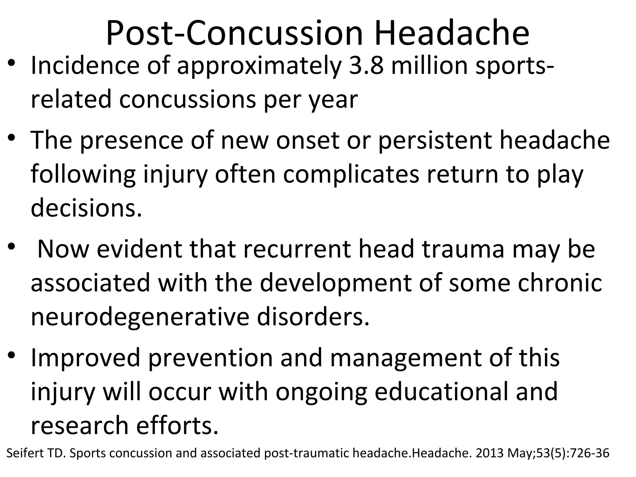 Post-Concussion Headache 
• Incidence of approximately 3.8 million sports-related 
concussions per year 
• The presence of new onset or persistent headache 
following injury often complicates return to play 
decisions. 
• Now evident that recurrent head trauma may be 
associated with the development of some chronic 
neurodegenerative disorders. 
• Improved prevention and management of this 
injury will occur with ongoing educational and 
research efforts. 
Seifert TD. Sports concussion and associated post-traumatic headache.Headache. 2013 May;53(5):726-36 
