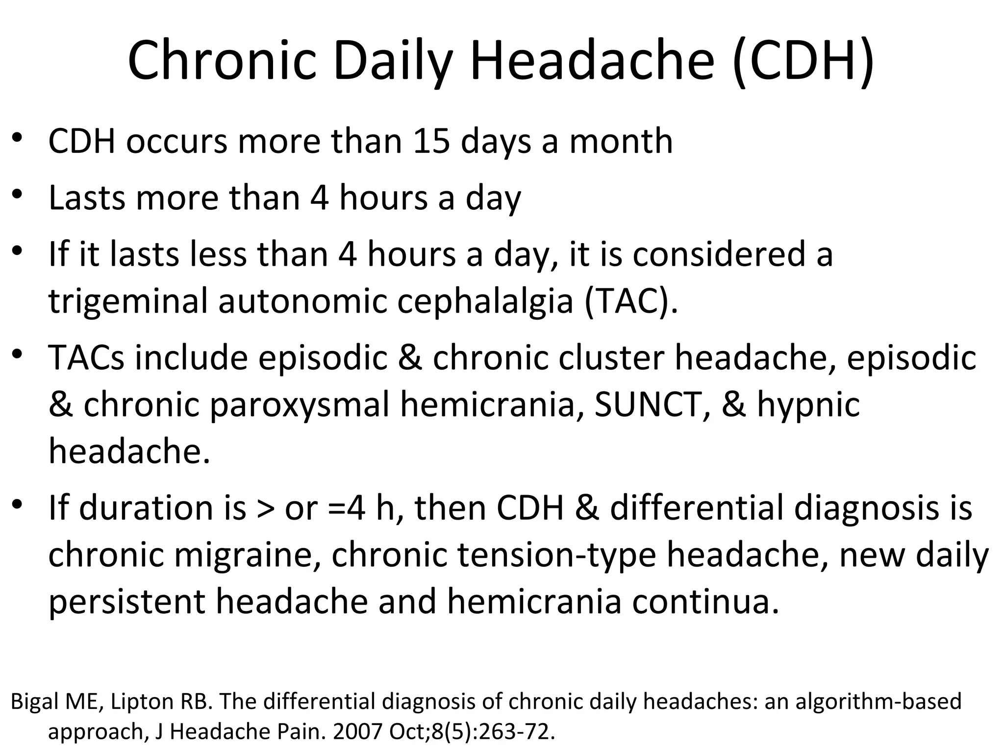 Chronic Daily Headache (CDH) 
• CDH occurs more than 15 days a month 
• Lasts more than 4 hours a day 
• If it lasts less than 4 hours a day, it is considered a 
trigeminal autonomic cephalalgia (TAC). 
• TACs include episodic & chronic cluster headache, episodic 
& chronic paroxysmal hemicrania, SUNCT, & hypnic 
headache. 
• If duration is > or =4 h, then CDH & differential diagnosis is 
chronic migraine, chronic tension-type headache, new daily 
persistent headache and hemicrania continua. 
Bigal ME, Lipton RB. The differential diagnosis of chronic daily headaches: an algorithm-based 
approach, J Headache Pain. 2007 Oct;8(5):263-72. 
 